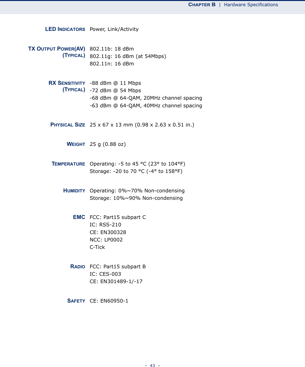 CHAPTER B  |  Hardware Specifications–  43  –LED INDICATORS Power, Link/ActivityTX OUTPUT POWER(AV)(TYPICAL)802.11b: 18 dBm802.11g: 16 dBm (at 54Mbps)802.11n: 16 dBmRX SENSITIVITY(TYPICAL)-88 dBm @ 11 Mbps-72 dBm @ 54 Mbps-68 dBm @ 64-QAM, 20MHz channel spacing-63 dBm @ 64-QAM, 40MHz channel spacingPHYSICAL SIZE 25 x 67 x 13 mm (0.98 x 2.63 x 0.51 in.)WEIGHT 25 g (0.88 oz)TEMPERATURE Operating: -5 to 45 °C (23° to 104°F)Storage: -20 to 70 °C (-4° to 158°F)HUMIDITY Operating: 0%~70% Non-condensingStorage: 10%~90% Non-condensingEMC FCC: Part15 subpart CIC: RSS-210CE: EN300328NCC: LP0002C-TickRADIO FCC: Part15 subpart BIC: CES-003CE: EN301489-1/-17SAFETY CE: EN60950-1