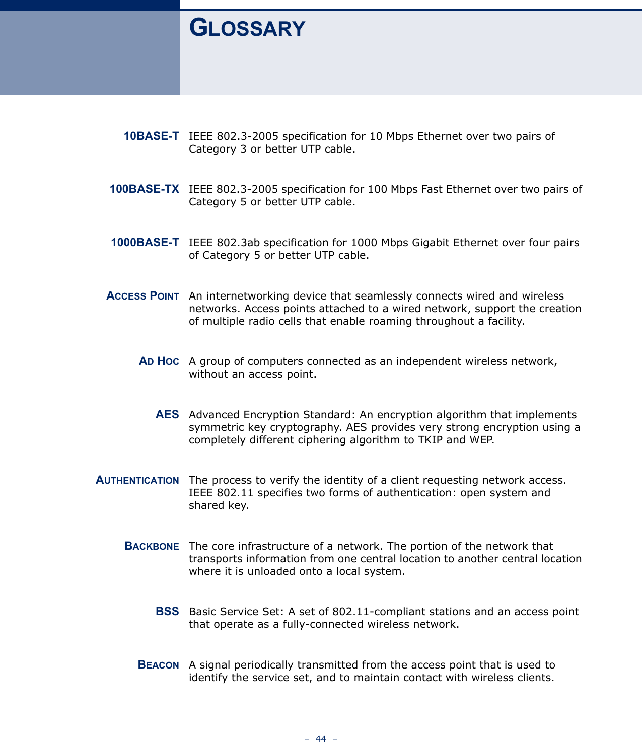 –  44  –GLOSSARY10BASE-T IEEE 802.3-2005 specification for 10 Mbps Ethernet over two pairs of Category 3 or better UTP cable.100BASE-TX IEEE 802.3-2005 specification for 100 Mbps Fast Ethernet over two pairs of Category 5 or better UTP cable.1000BASE-T IEEE 802.3ab specification for 1000 Mbps Gigabit Ethernet over four pairs of Category 5 or better UTP cable.ACCESS POINT An internetworking device that seamlessly connects wired and wireless networks. Access points attached to a wired network, support the creation of multiple radio cells that enable roaming throughout a facility.AD HOC A group of computers connected as an independent wireless network, without an access point.AES Advanced Encryption Standard: An encryption algorithm that implements symmetric key cryptography. AES provides very strong encryption using a completely different ciphering algorithm to TKIP and WEP.AUTHENTICATION The process to verify the identity of a client requesting network access. IEEE 802.11 specifies two forms of authentication: open system and shared key.BACKBONE The core infrastructure of a network. The portion of the network that transports information from one central location to another central location where it is unloaded onto a local system.BSS Basic Service Set: A set of 802.11-compliant stations and an access point that operate as a fully-connected wireless network.BEACON A signal periodically transmitted from the access point that is used to identify the service set, and to maintain contact with wireless clients.