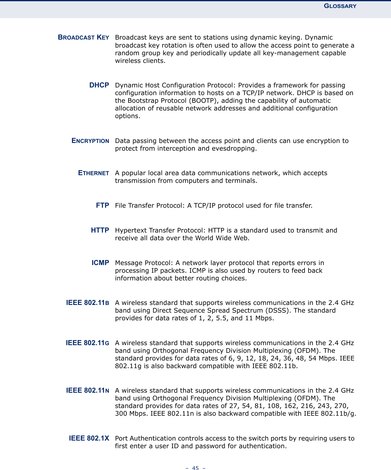 GLOSSARY–  45  –BROADCAST KEY Broadcast keys are sent to stations using dynamic keying. Dynamic broadcast key rotation is often used to allow the access point to generate a random group key and periodically update all key-management capable wireless clients.DHCP Dynamic Host Configuration Protocol: Provides a framework for passing configuration information to hosts on a TCP/IP network. DHCP is based on the Bootstrap Protocol (BOOTP), adding the capability of automatic allocation of reusable network addresses and additional configuration options.ENCRYPTION Data passing between the access point and clients can use encryption to protect from interception and evesdropping.ETHERNET A popular local area data communications network, which accepts transmission from computers and terminals.FTP File Transfer Protocol: A TCP/IP protocol used for file transfer.HTTP Hypertext Transfer Protocol: HTTP is a standard used to transmit and receive all data over the World Wide Web.ICMP Message Protocol: A network layer protocol that reports errors in processing IP packets. ICMP is also used by routers to feed back information about better routing choices.IEEE 802.11BA wireless standard that supports wireless communications in the 2.4 GHz band using Direct Sequence Spread Spectrum (DSSS). The standard provides for data rates of 1, 2, 5.5, and 11 Mbps.IEEE 802.11GA wireless standard that supports wireless communications in the 2.4 GHz band using Orthogonal Frequency Division Multiplexing (OFDM). The standard provides for data rates of 6, 9, 12, 18, 24, 36, 48, 54 Mbps. IEEE 802.11g is also backward compatible with IEEE 802.11b.IEEE 802.11NA wireless standard that supports wireless communications in the 2.4 GHz band using Orthogonal Frequency Division Multiplexing (OFDM). The standard provides for data rates of 27, 54, 81, 108, 162, 216, 243, 270, 300 Mbps. IEEE 802.11n is also backward compatible with IEEE 802.11b/g.IEEE 802.1X Port Authentication controls access to the switch ports by requiring users to first enter a user ID and password for authentication.