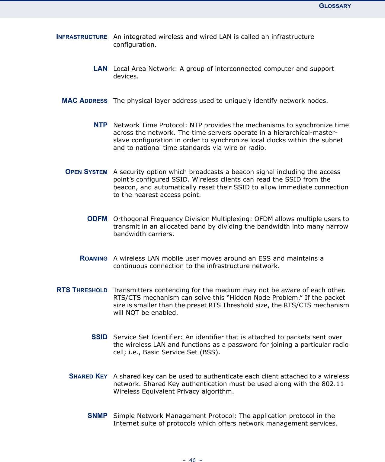 GLOSSARY–  46  –INFRASTRUCTURE An integrated wireless and wired LAN is called an infrastructure configuration.LAN Local Area Network: A group of interconnected computer and support devices.MAC ADDRESS The physical layer address used to uniquely identify network nodes.NTP Network Time Protocol: NTP provides the mechanisms to synchronize time across the network. The time servers operate in a hierarchical-master-slave configuration in order to synchronize local clocks within the subnet and to national time standards via wire or radio.OPEN SYSTEM A security option which broadcasts a beacon signal including the access point’s configured SSID. Wireless clients can read the SSID from the beacon, and automatically reset their SSID to allow immediate connection to the nearest access point.ODFM Orthogonal Frequency Division Multiplexing: OFDM allows multiple users to transmit in an allocated band by dividing the bandwidth into many narrow bandwidth carriers.ROAMING A wireless LAN mobile user moves around an ESS and maintains a continuous connection to the infrastructure network.RTS THRESHOLD Transmitters contending for the medium may not be aware of each other. RTS/CTS mechanism can solve this “Hidden Node Problem.” If the packet size is smaller than the preset RTS Threshold size, the RTS/CTS mechanism will NOT be enabled.SSID Service Set Identifier: An identifier that is attached to packets sent over the wireless LAN and functions as a password for joining a particular radio cell; i.e., Basic Service Set (BSS).SHARED KEY A shared key can be used to authenticate each client attached to a wireless network. Shared Key authentication must be used along with the 802.11 Wireless Equivalent Privacy algorithm.SNMP Simple Network Management Protocol: The application protocol in the Internet suite of protocols which offers network management services.