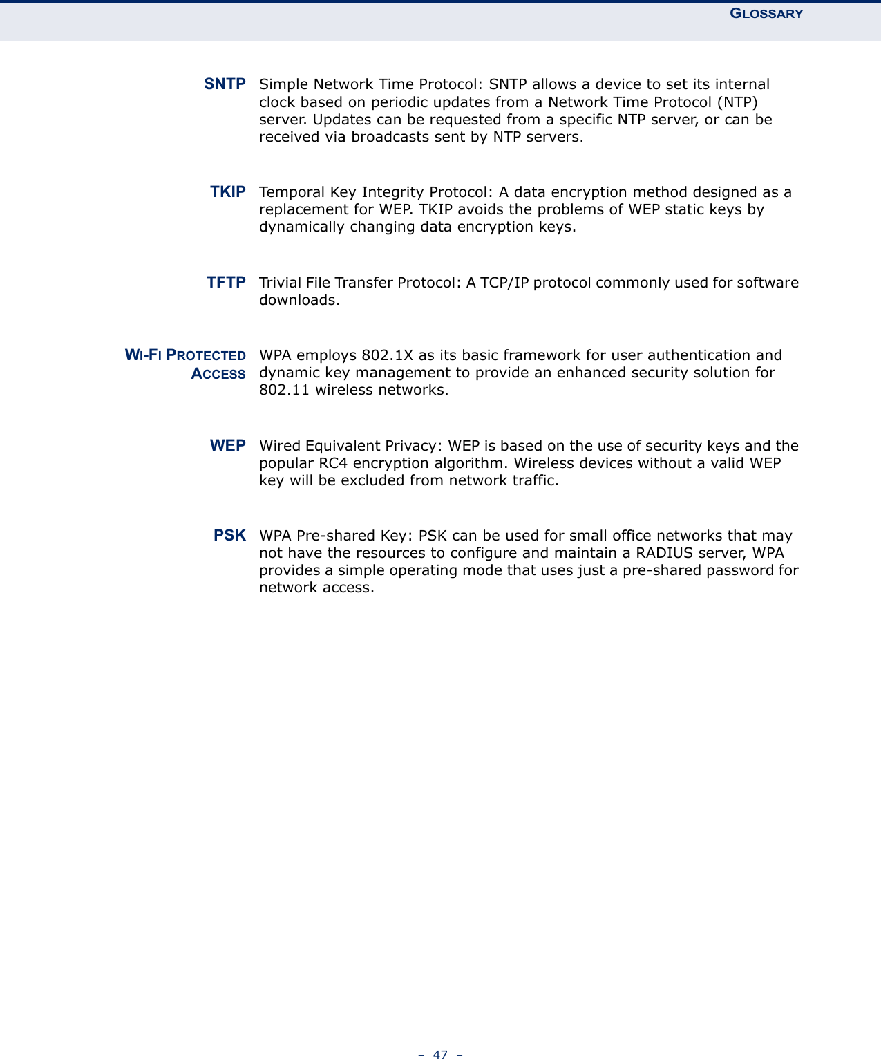 GLOSSARY–  47  –SNTP Simple Network Time Protocol: SNTP allows a device to set its internal clock based on periodic updates from a Network Time Protocol (NTP) server. Updates can be requested from a specific NTP server, or can be received via broadcasts sent by NTP servers.TKIP Temporal Key Integrity Protocol: A data encryption method designed as a replacement for WEP. TKIP avoids the problems of WEP static keys by dynamically changing data encryption keys.TFTP Trivial File Transfer Protocol: A TCP/IP protocol commonly used for software downloads.WI-FI PROTECTEDACCESSWPA employs 802.1X as its basic framework for user authentication and dynamic key management to provide an enhanced security solution for 802.11 wireless networks.WEP Wired Equivalent Privacy: WEP is based on the use of security keys and the popular RC4 encryption algorithm. Wireless devices without a valid WEP key will be excluded from network traffic.PSK WPA Pre-shared Key: PSK can be used for small office networks that may not have the resources to configure and maintain a RADIUS server, WPA provides a simple operating mode that uses just a pre-shared password for network access. 