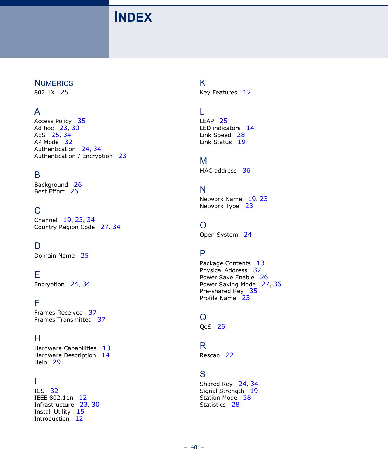 –  48  –INDEXNUMERICS802.1X   25AAccess Policy   35Ad hoc   23, 30AES   25, 34AP Mode   32Authentication   24, 34Authentication / Encryption   23BBackground   26Best Effort   26CChannel   19, 23, 34Country Region Code   27, 34DDomain Name   25EEncryption   24, 34FFrames Received   37Frames Transmitted   37HHardware Capabilities   13Hardware Description   14Help   29IICS   32IEEE 802.11n   12Infrastructure   23, 30Install Utility   15Introduction   12KKey Features   12LLEAP   25LED indicators   14Link Speed   28Link Status   19MMAC address   36NNetwork Name   19, 23Network Type   23OOpen System   24PPackage Contents   13Physical Address   37Power Save Enable   26Power Saving Mode   27, 36Pre-shared Key   35Profile Name   23QQoS   26RRescan   22SShared Key   24, 34Signal Strength   19Station Mode   38Statistics   28