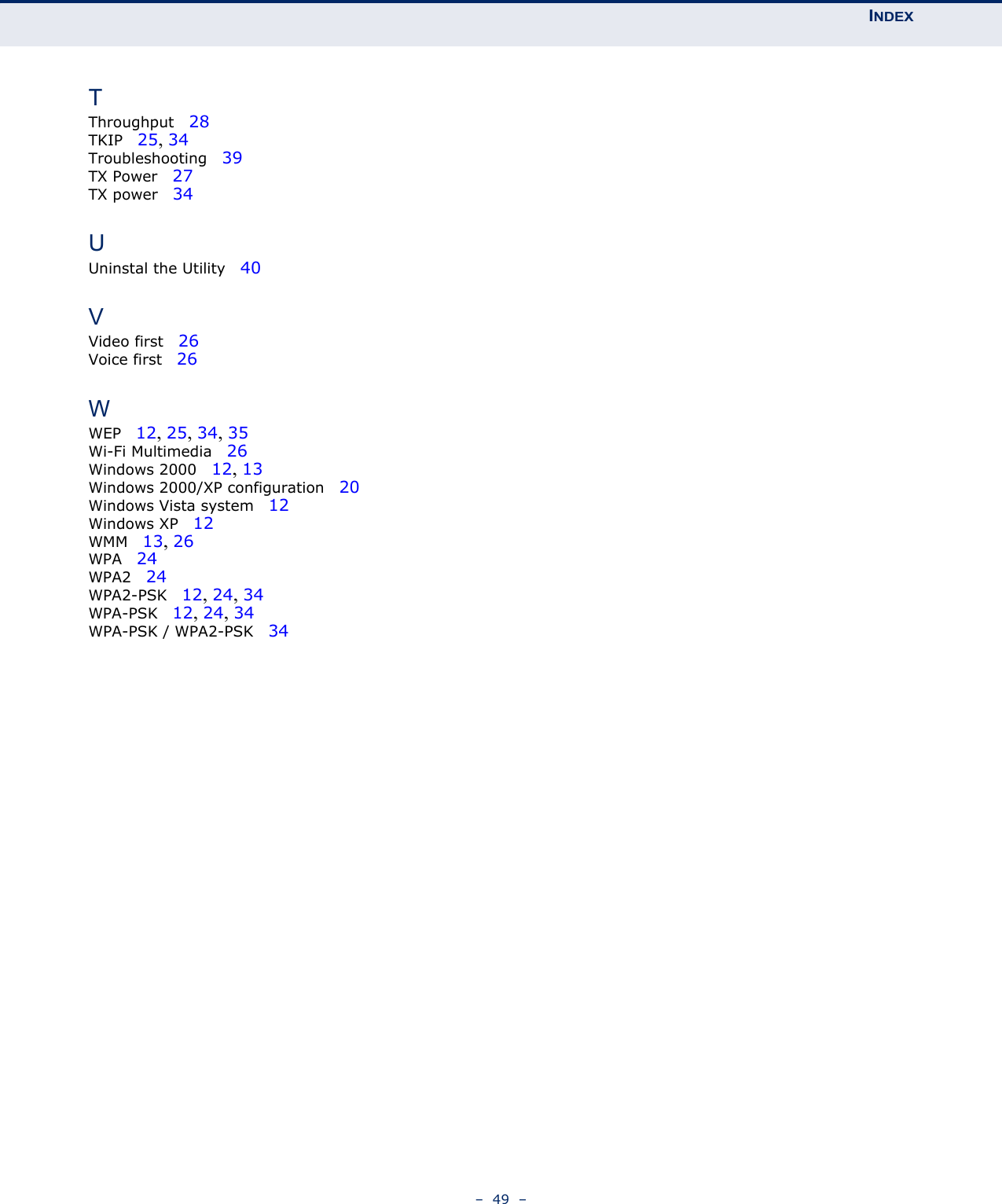 INDEX–  49  –TThroughput   28TKIP   25, 34Troubleshooting   39TX Power   27TX power   34UUninstal the Utility   40VVideo first   26Voice first   26WWEP   12, 25, 34, 35Wi-Fi Multimedia   26Windows 2000   12, 13Windows 2000/XP configuration   20Windows Vista system   12Windows XP   12WMM   13, 26WPA   24WPA2   24WPA2-PSK   12, 24, 34WPA-PSK   12, 24, 34WPA-PSK / WPA2-PSK   34