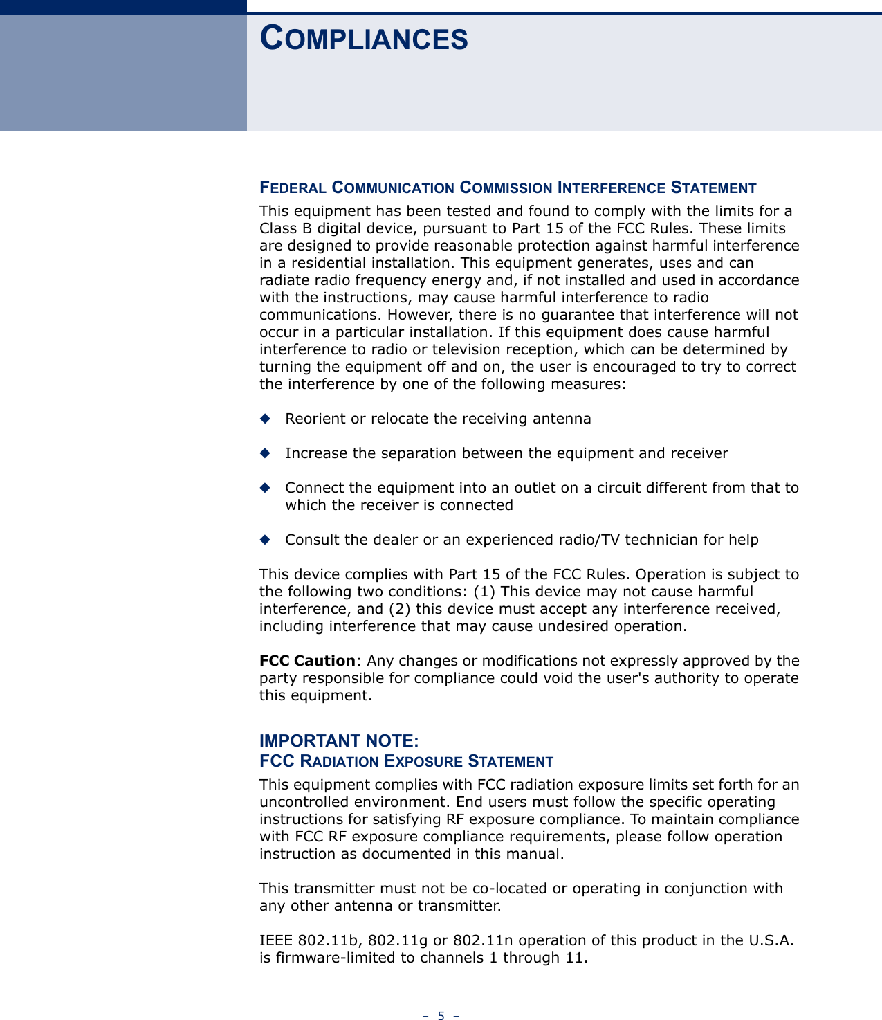 –  5  –COMPLIANCESFEDERAL COMMUNICATION COMMISSION INTERFERENCE STATEMENTThis equipment has been tested and found to comply with the limits for a Class B digital device, pursuant to Part 15 of the FCC Rules. These limits are designed to provide reasonable protection against harmful interference in a residential installation. This equipment generates, uses and can radiate radio frequency energy and, if not installed and used in accordance with the instructions, may cause harmful interference to radio communications. However, there is no guarantee that interference will not occur in a particular installation. If this equipment does cause harmful interference to radio or television reception, which can be determined by turning the equipment off and on, the user is encouraged to try to correct the interference by one of the following measures:◆Reorient or relocate the receiving antenna◆Increase the separation between the equipment and receiver◆Connect the equipment into an outlet on a circuit different from that to which the receiver is connected◆Consult the dealer or an experienced radio/TV technician for helpThis device complies with Part 15 of the FCC Rules. Operation is subject to the following two conditions: (1) This device may not cause harmful interference, and (2) this device must accept any interference received, including interference that may cause undesired operation.FCC Caution: Any changes or modifications not expressly approved by the party responsible for compliance could void the user&apos;s authority to operate this equipment. IMPORTANT NOTE:FCC RADIATION EXPOSURE STATEMENTThis equipment complies with FCC radiation exposure limits set forth for an uncontrolled environment. End users must follow the specific operating instructions for satisfying RF exposure compliance. To maintain compliance with FCC RF exposure compliance requirements, please follow operation instruction as documented in this manual. This transmitter must not be co-located or operating in conjunction with any other antenna or transmitter.IEEE 802.11b, 802.11g or 802.11n operation of this product in the U.S.A. is firmware-limited to channels 1 through 11.