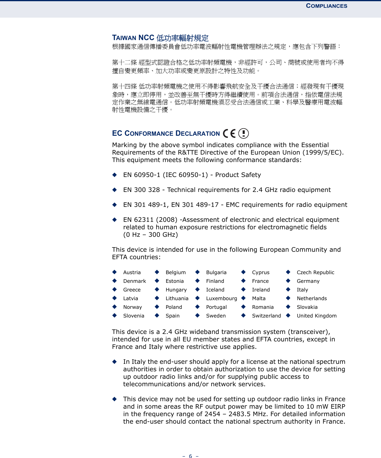 COMPLIANCES–  6  –TAIWAN NCC 低功率輻射規定根據國家通信傳播委員會低功率電波輻射性電機管理辦法之規定，應包含下列警語： 第十二條 經型式認證合格之低功率射頻電機，非經許可，公司、商號或使用者均不得擅自變更頻率、加大功率或變更原設計之特性及功能。 第十四條 低功率射頻電機之使用不得影響飛航安全及干擾合法通信；經發現有干擾現象時，應立即停用，並改善至無干擾時方得繼續使用。前項合法通信，指依電信法規定作業之無線電通信。低功率射頻電機須忍受合法通信或工業、科學及醫療用電波輻射性電機設備之干擾。 EC CONFORMANCE DECLARATION Marking by the above symbol indicates compliance with the Essential Requirements of the R&amp;TTE Directive of the European Union (1999/5/EC). This equipment meets the following conformance standards:◆EN 60950-1 (IEC 60950-1) - Product Safety◆EN 300 328 - Technical requirements for 2.4 GHz radio equipment◆EN 301 489-1, EN 301 489-17 - EMC requirements for radio equipment◆EN 62311 (2008) -Assessment of electronic and electrical equipment related to human exposure restrictions for electromagnetic fields (0 Hz – 300 GHz)This device is intended for use in the following European Community and EFTA countries:  This device is a 2.4 GHz wideband transmission system (transceiver), intended for use in all EU member states and EFTA countries, except in France and Italy where restrictive use applies. ◆In Italy the end-user should apply for a license at the national spectrum authorities in order to obtain authorization to use the device for setting up outdoor radio links and/or for supplying public access to telecommunications and/or network services. ◆This device may not be used for setting up outdoor radio links in France and in some areas the RF output power may be limited to 10 mW EIRP in the frequency range of 2454 – 2483.5 MHz. For detailed information the end-user should contact the national spectrum authority in France.◆Austria ◆Belgium ◆Bulgaria ◆Cyprus ◆Czech Republic◆Denmark ◆Estonia ◆Finland ◆France ◆Germany◆Greece ◆Hungary ◆Iceland ◆Ireland ◆Italy◆Latvia ◆Lithuania ◆Luxembourg ◆Malta ◆Netherlands◆Norway ◆Poland ◆Portugal ◆Romania ◆Slovakia◆Slovenia ◆Spain ◆Sweden ◆Switzerland ◆United Kingdom