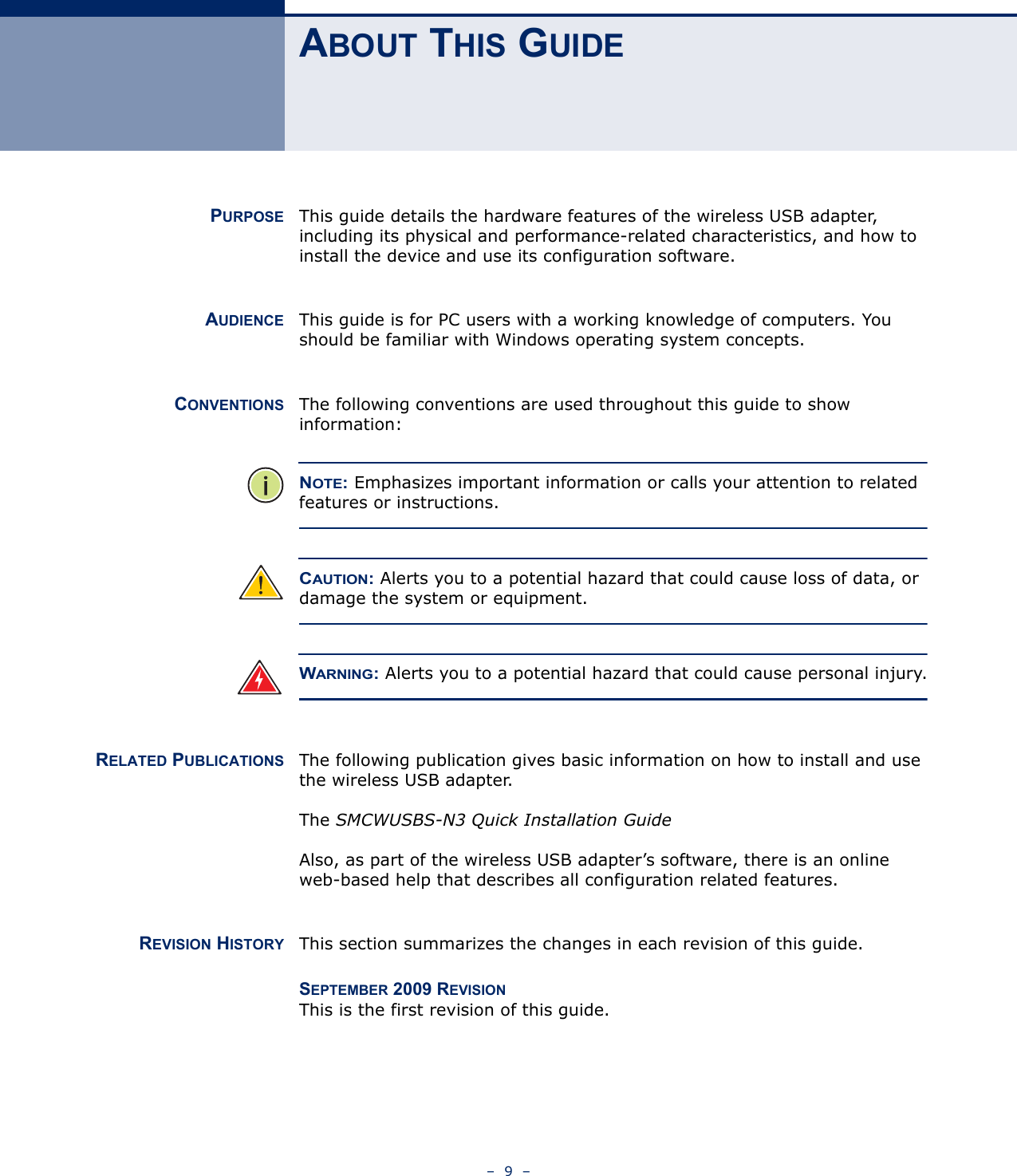 –  9  –ABOUT THIS GUIDEPURPOSE This guide details the hardware features of the wireless USB adapter, including its physical and performance-related characteristics, and how to install the device and use its configuration software.AUDIENCE This guide is for PC users with a working knowledge of computers. You should be familiar with Windows operating system concepts.CONVENTIONS The following conventions are used throughout this guide to show information:NOTE: Emphasizes important information or calls your attention to related features or instructions.CAUTION: Alerts you to a potential hazard that could cause loss of data, or damage the system or equipment.WARNING: Alerts you to a potential hazard that could cause personal injury.RELATED PUBLICATIONS The following publication gives basic information on how to install and use the wireless USB adapter.The SMCWUSBS-N3 Quick Installation GuideAlso, as part of the wireless USB adapter’s software, there is an online web-based help that describes all configuration related features.REVISION HISTORY This section summarizes the changes in each revision of this guide.SEPTEMBER 2009 REVISIONThis is the first revision of this guide.