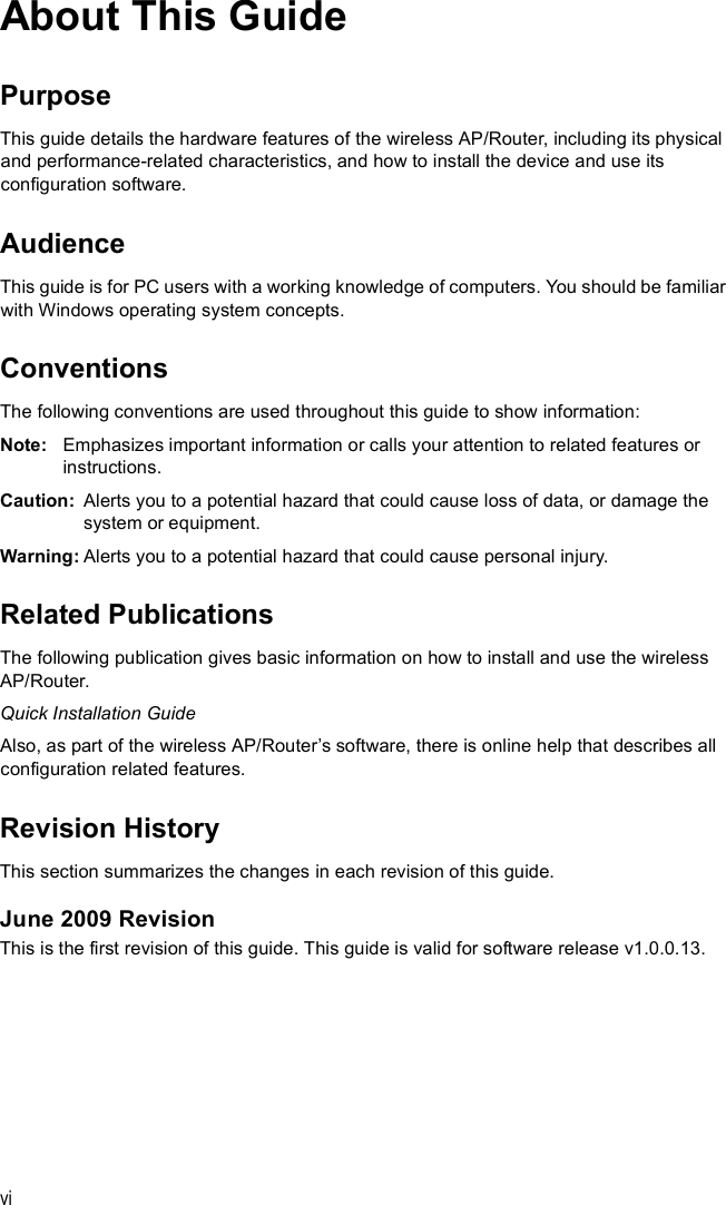 viAbout This GuidePurposeThis guide details the hardware features of the wireless AP/Router, including its physical and performance-related characteristics, and how to install the device and use its configuration software.AudienceThis guide is for PC users with a working knowledge of computers. You should be familiar with Windows operating system concepts.ConventionsThe following conventions are used throughout this guide to show information:Note: Emphasizes important information or calls your attention to related features or instructions.Caution: Alerts you to a potential hazard that could cause loss of data, or damage the system or equipment.Warning: Alerts you to a potential hazard that could cause personal injury.Related PublicationsThe following publication gives basic information on how to install and use the wireless AP/Router.Quick Installation GuideAlso, as part of the wireless AP/Router s software, there is online help that describes all configuration related features.Revision HistoryThis section summarizes the changes in each revision of this guide.June 2009 RevisionThis is the first revision of this guide. This guide is valid for software release v1.0.0.13.