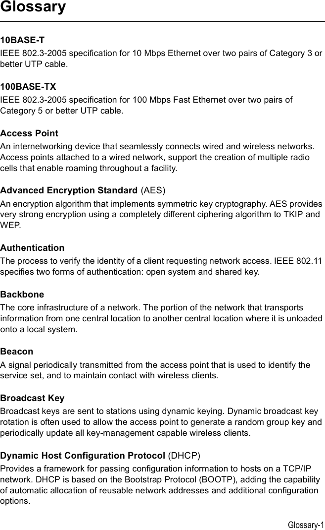 Glossary-1Glossary10BASE-TIEEE 802.3-2005 specification for 10 Mbps Ethernet over two pairs of Category 3 or better UTP cable.100BASE-TXIEEE 802.3-2005 specification for 100 Mbps Fast Ethernet over two pairs of Category 5 or better UTP cable.Access PointAn internetworking device that seamlessly connects wired and wireless networks. Access points attached to a wired network, support the creation of multiple radio cells that enable roaming throughout a facility.Advanced Encryption Standard (AES)An encryption algorithm that implements symmetric key cryptography. AES provides very strong encryption using a completely different ciphering algorithm to TKIP and WEP.AuthenticationThe process to verify the identity of a client requesting network access. IEEE 802.11 specifies two forms of authentication: open system and shared key.Backbone The core infrastructure of a network. The portion of the network that transports information from one central location to another central location where it is unloaded onto a local system.BeaconA signal periodically transmitted from the access point that is used to identify the service set, and to maintain contact with wireless clients.Broadcast KeyBroadcast keys are sent to stations using dynamic keying. Dynamic broadcast key rotation is often used to allow the access point to generate a random group key and periodically update all key-management capable wireless clients.Dynamic Host Configuration Protocol (DHCP)Provides a framework for passing configuration information to hosts on a TCP/IP network. DHCP is based on the Bootstrap Protocol (BOOTP), adding the capability of automatic allocation of reusable network addresses and additional configuration options.