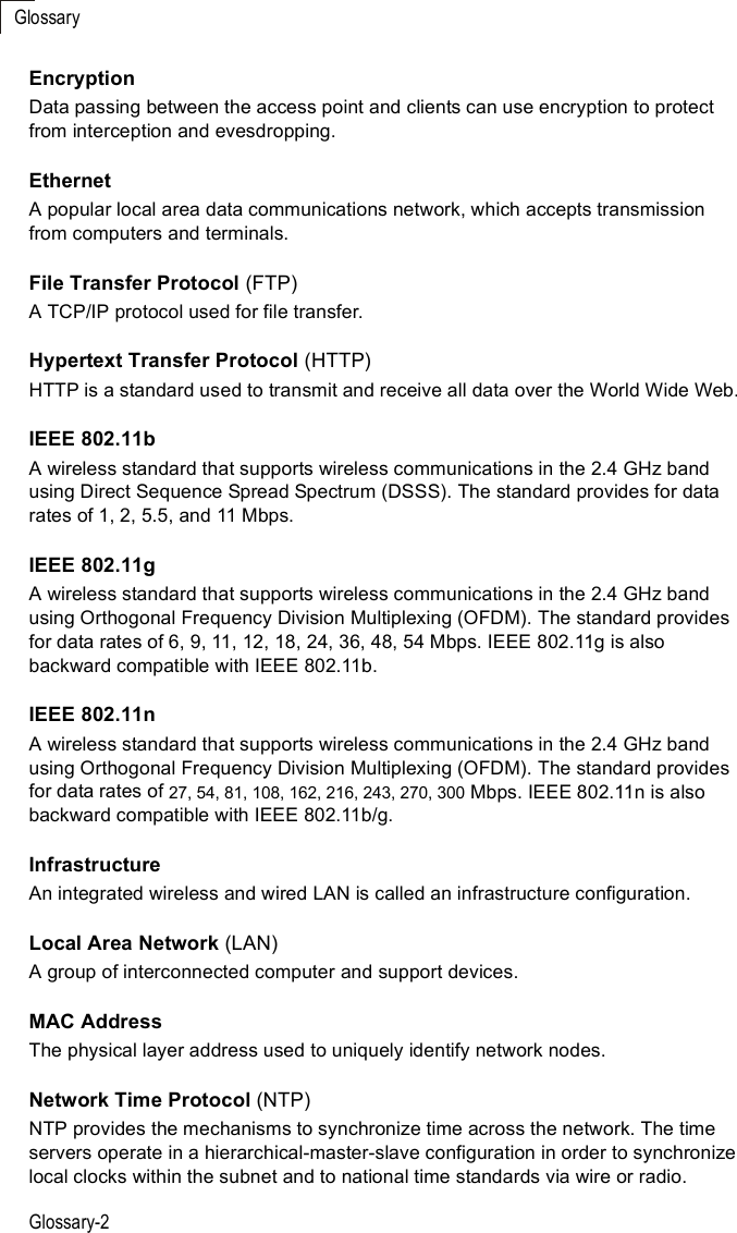 GlossaryGlossary-2EncryptionData passing between the access point and clients can use encryption to protect from interception and evesdropping.EthernetA popular local area data communications network, which accepts transmission from computers and terminals.File Transfer Protocol (FTP)A TCP/IP protocol used for file transfer. Hypertext Transfer Protocol (HTTP)HTTP is a standard used to transmit and receive all data over the World Wide Web.IEEE 802.11bA wireless standard that supports wireless communications in the 2.4 GHz band using Direct Sequence Spread Spectrum (DSSS). The standard provides for data rates of 1, 2, 5.5, and 11 Mbps.IEEE 802.11gA wireless standard that supports wireless communications in the 2.4 GHz band using Orthogonal Frequency Division Multiplexing (OFDM). The standard provides for data rates of 6, 9, 11, 12, 18, 24, 36, 48, 54 Mbps. IEEE 802.11g is also backward compatible with IEEE 802.11b.IEEE 802.11nA wireless standard that supports wireless communications in the 2.4 GHz band using Orthogonal Frequency Division Multiplexing (OFDM). The standard provides for data rates of 27, 54, 81, 108, 162, 216, 243, 270, 300 Mbps. IEEE 802.11n is also backward compatible with IEEE 802.11b/g.InfrastructureAn integrated wireless and wired LAN is called an infrastructure configuration.Local Area Network (LAN)A group of interconnected computer and support devices.MAC AddressThe physical layer address used to uniquely identify network nodes. Network Time Protocol (NTP)NTP provides the mechanisms to synchronize time across the network. The time servers operate in a hierarchical-master-slave configuration in order to synchronize local clocks within the subnet and to national time standards via wire or radio. 