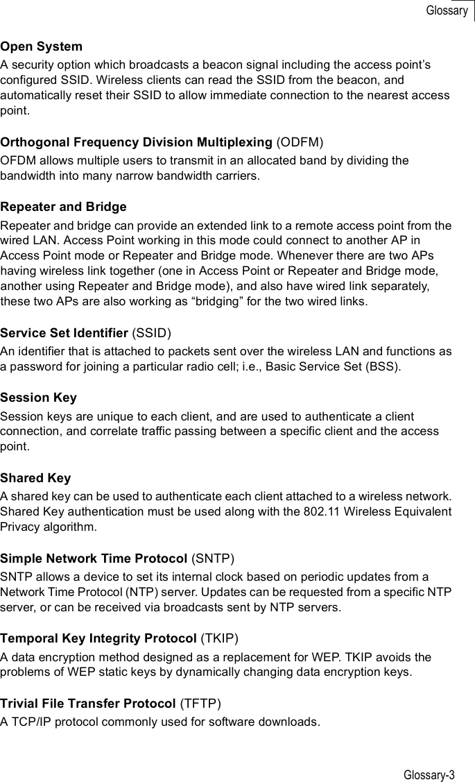 Glossary-3GlossaryOpen SystemA security option which broadcasts a beacon signal including the access point%s configured SSID. Wireless clients can read the SSID from the beacon, and automatically reset their SSID to allow immediate connection to the nearest access point. Orthogonal Frequency Division Multiplexing (ODFM)OFDM allows multiple users to transmit in an allocated band by dividing the bandwidth into many narrow bandwidth carriers.Repeater and BridgeRepeater and bridge can provide an extended link to a remote access point from the wired LAN. Access Point working in this mode could connect to another AP in Access Point mode or Repeater and Bridge mode. Whenever there are two APs having wireless link together (one in Access Point or Repeater and Bridge mode, another using Repeater and Bridge mode), and also have wired link separately, these two APs are also working as &quot;bridging# for the two wired links.Service Set Identifier (SSID)An identifier that is attached to packets sent over the wireless LAN and functions as a password for joining a particular radio cell; i.e., Basic Service Set (BSS). Session KeySession keys are unique to each client, and are used to authenticate a client connection, and correlate traffic passing between a specific client and the access point.Shared KeyA shared key can be used to authenticate each client attached to a wireless network. Shared Key authentication must be used along with the 802.11 Wireless Equivalent Privacy algorithm. Simple Network Time Protocol (SNTP)SNTP allows a device to set its internal clock based on periodic updates from a Network Time Protocol (NTP) server. Updates can be requested from a specific NTP server, or can be received via broadcasts sent by NTP servers.Temporal Key Integrity Protocol (TKIP)A data encryption method designed as a replacement for WEP. TKIP avoids the problems of WEP static keys by dynamically changing data encryption keys. Trivial File Transfer Protocol (TFTP)A TCP/IP protocol commonly used for software downloads.