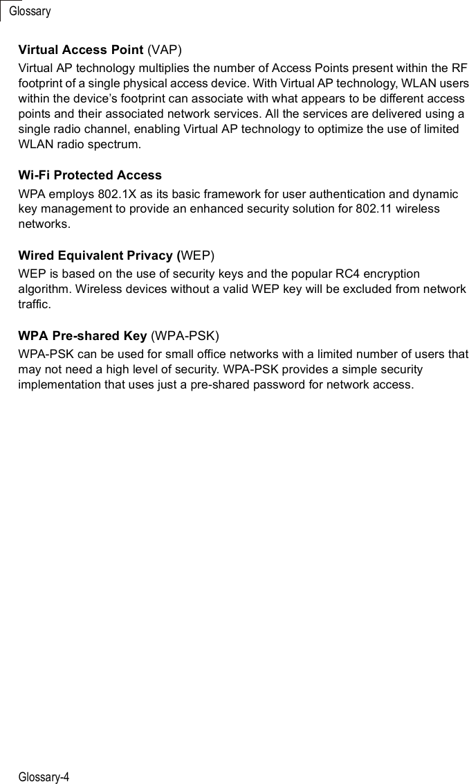 GlossaryGlossary-4Virtual Access Point (VAP)Virtual AP technology multiplies the number of Access Points present within the RF footprint of a single physical access device. With Virtual AP technology, WLAN users within the device%s footprint can associate with what appears to be different access points and their associated network services. All the services are delivered using a single radio channel, enabling Virtual AP technology to optimize the use of limited WLAN radio spectrum.Wi-Fi Protected AccessWPA employs 802.1X as its basic framework for user authentication and dynamic key management to provide an enhanced security solution for 802.11 wireless networks.Wired Equivalent Privacy (WEP)WEP is based on the use of security keys and the popular RC4 encryption algorithm. Wireless devices without a valid WEP key will be excluded from network traffic.WPA Pre-shared Key (WPA-PSK)WPA-PSK can be used for small office networks with a limited number of users that may not need a high level of security. WPA-PSK provides a simple security implementation that uses just a pre-shared password for network access. 