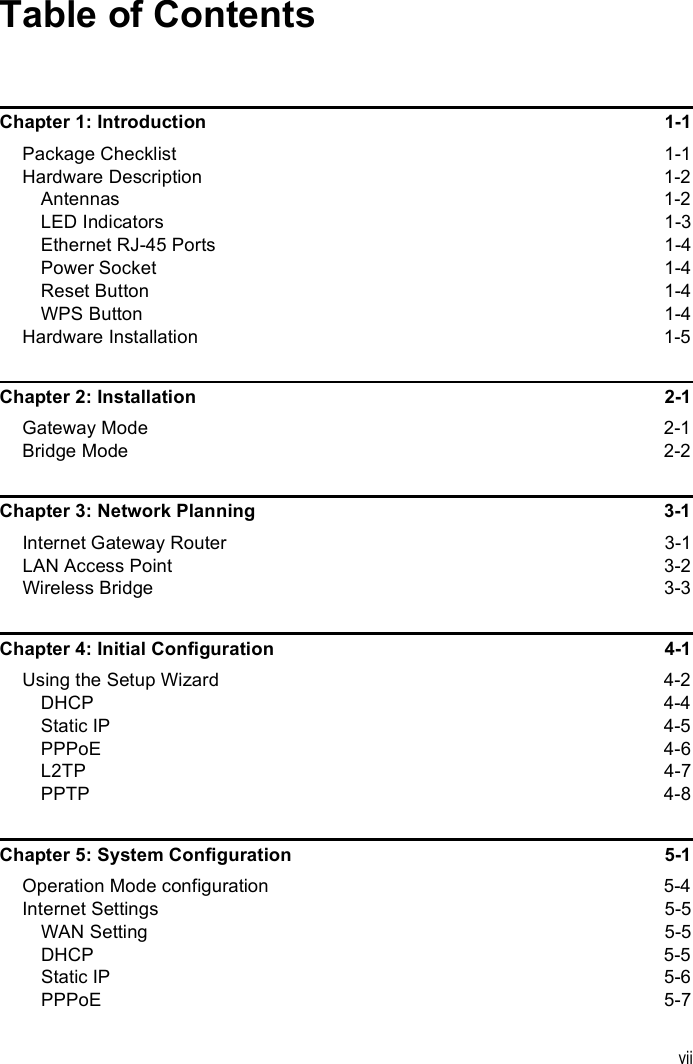 viiTable of ContentsChapter 1: Introduction  1-1Package Checklist 1-1Hardware Description  1-2Antennas 1-2LED Indicators  1-3Ethernet RJ-45 Ports  1-4Power Socket  1-4Reset Button  1-4WPS Button  1-4Hardware Installation  1-5Chapter 2: Installation  2-1Gateway Mode  2-1Bridge Mode  2-2Chapter 3: Network Planning  3-1Internet Gateway Router  3-1LAN Access Point  3-2Wireless Bridge  3-3Chapter 4: Initial Configuration  4-1Using the Setup Wizard  4-2DHCP 4-4Static IP  4-5PPPoE 4-6L2TP 4-7PPTP 4-8Chapter 5: System Configuration  5-1Operation Mode configuration  5-4Internet Settings  5-5WAN Setting  5-5DHCP 5-5Static IP  5-6PPPoE 5-7