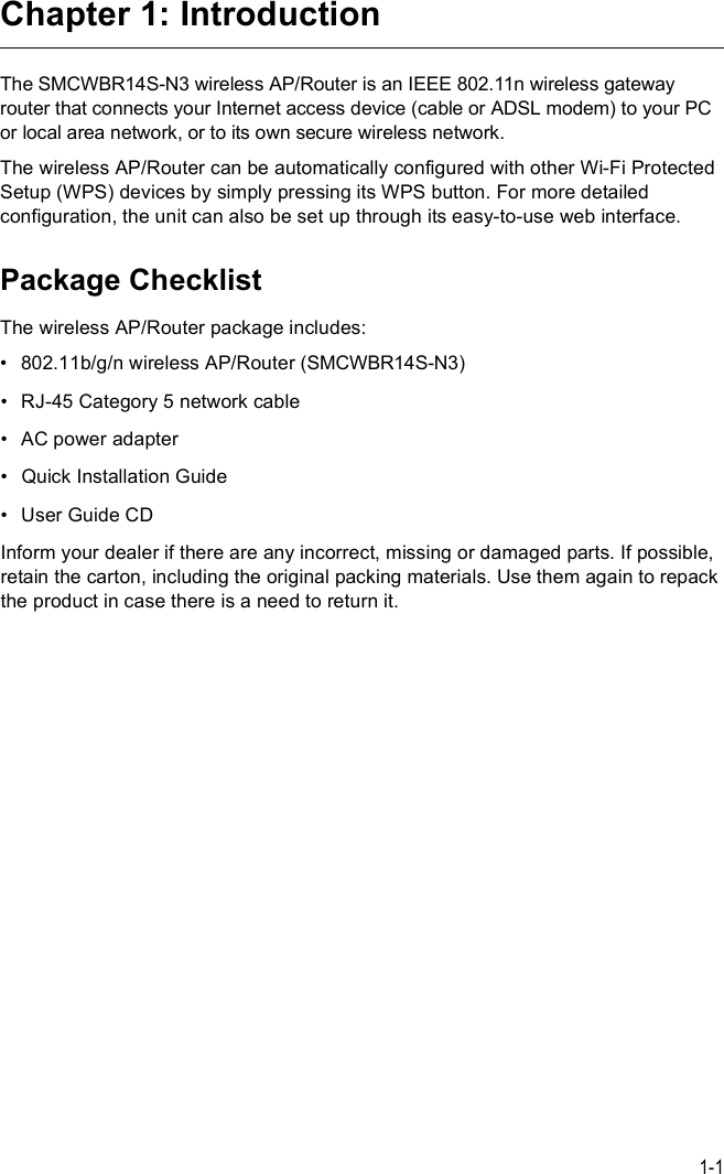 1-1Chapter 1: IntroductionThe SMCWBR14S-N3 wireless AP/Router is an IEEE 802.11n wireless gateway router that connects your Internet access device (cable or ADSL modem) to your PC or local area network, or to its own secure wireless network. The wireless AP/Router can be automatically configured with other Wi-Fi Protected Setup (WPS) devices by simply pressing its WPS button. For more detailed configuration, the unit can also be set up through its easy-to-use web interface. Package ChecklistThe wireless AP/Router package includes:!802.11b/g/n wireless AP/Router (SMCWBR14S-N3)!RJ-45 Category 5 network cable!AC power adapter !Quick Installation Guide!User Guide CDInform your dealer if there are any incorrect, missing or damaged parts. If possible, retain the carton, including the original packing materials. Use them again to repack the product in case there is a need to return it.