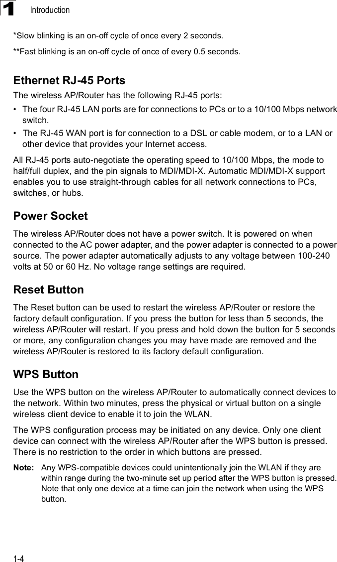 Introduction1-41*Slow blinking is an on-off cycle of once every 2 seconds. **Fast blinking is an on-off cycle of once of every 0.5 seconds.Ethernet RJ-45 PortsThewireless AP/Router has the following RJ-45 ports:!The four RJ-45 LAN ports are for connections to PCs or to a 10/100 Mbps network switch. !The RJ-45 WAN port is for connection to a DSL or cable modem, or to a LAN or other device that provides your Internet access.All RJ-45 ports auto-negotiate the operating speed to 10/100 Mbps, the mode to half/full duplex, and the pin signals to MDI/MDI-X. Automatic MDI/MDI-X support enables you to use straight-through cables for all network connections to PCs, switches, or hubs.Power SocketThewireless AP/Router does not have a power switch. It is powered on when connected to the AC power adapter, and the power adapter is connected to a power source. The power adapter automatically adjusts to any voltage between 100-240 volts at 50 or 60 Hz. No voltage range settings are required.Reset ButtonThe Reset button can be used to restart the wireless AP/Router or restore the factory default configuration. If you press the button for less than 5 seconds, the wireless AP/Router will restart. If you press and hold down the button for 5 seconds or more, any configuration changes you may have made are removed and the wireless AP/Router is restored to its factory default configuration. WPS ButtonUse the WPS button on the wireless AP/Router to automatically connect devices to the network. Within two minutes, press the physical or virtual button on a single wireless client device to enable it to join the WLAN. The WPS configuration process may be initiated on any device. Only one client device can connect with the wireless AP/Router after the WPS button is pressed. There is no restriction to the order in which buttons are pressed. Note: Any WPS-compatible devices could unintentionally join the WLAN if they are within range during the two-minute set up period after the WPS button is pressed. Note that only one device at a time can join the network when using the WPS button.