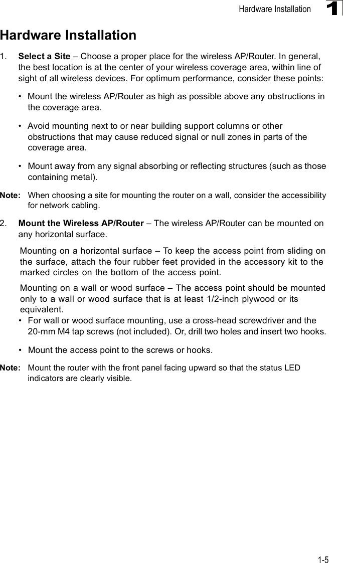 Hardware Installation1-51Hardware Installation1. Select a Site   Choose a proper place for the wireless AP/Router. In general, the best location is at the center of your wireless coverage area, within line of sight of all wireless devices. For optimum performance, consider these points:!Mount the wireless AP/Router as high as possible above any obstructions in the coverage area.!Avoid mounting next to or near building support columns or other obstructions that may cause reduced signal or null zones in parts of the coverage area.!Mount away from any signal absorbing or reflecting structures (such as those containing metal).Note: When choosing a site for mounting the router on a wall, consider the accessibility for network cabling. 2. Mount the Wireless AP/Router   The wireless AP/Router can be mounted on any horizontal surface.Mounting on a horizontal surface   To keep the access point from sliding on the surface, attach the four rubber feet provided in the accessory kit to the marked circles on the bottom of the access point.Mounting on a wall or wood surface   The access point should be mounted only to a wall or wood surface that is at least 1/2-inch plywood or its equivalent.!For wall or wood surface mounting, use a cross-head screwdriver and the 20-mm M4 tap screws (not included). Or, drill two holes and insert two hooks. !Mount the access point to the screws or hooks.Note: Mount the router with the front panel facing upward so that the status LED indicators are clearly visible. 