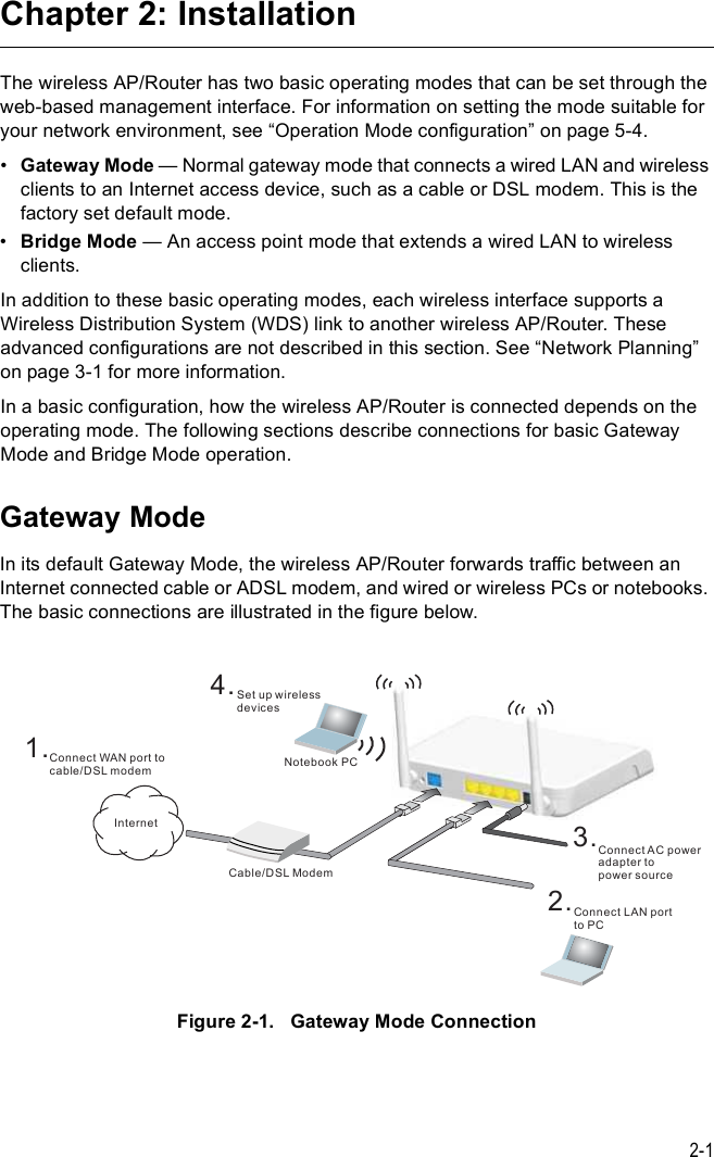 2-1Chapter 2: InstallationThe wireless AP/Router has two basic operating modes that can be set through the web-based management interface. For information on setting the mode suitable for your network environment, see &quot;Operation Mode configuration# on page5-4.!Gateway Mode $ Normal gateway mode that connects a wired LAN and wireless clients to an Internet access device, such as a cable or DSL modem. This is the factory set default mode.!Bridge Mode $ An access point mode that extends a wired LAN to wireless clients.In addition to these basic operating modes, each wireless interface supports a Wireless Distribution System (WDS) link to another wireless AP/Router. These advanced configurations are not described in this section. See &quot;Network Planning# on page 3-1 for more information.In a basic configuration, how the wireless AP/Router is connected depends on the operating mode. The following sections describe connections for basic Gateway Mode and Bridge Mode operation.Gateway ModeIn its default Gateway Mode, the wireless AP/Router forwards traffic between an Internet connected cable or ADSL modem, and wired or wireless PCs or notebooks. The basic connections are illustrated in the figure below.Figure2-1.   Gateway Mode ConnectionìòÍ»¬ «° ©·®»´»--¼»ª·½»-Ò±¬»¾±±µ ÐÝíòÝ±²²»½¬ßÝ °±©»®¿¼¿°¬»® ¬±°±©»® -±«®½»îòÝ±²²»½¬ ÔßÒ °±®¬¬± ÐÝÝ¿¾´»ñÜÍÔÓ±¼»³ïòÝ±²²»½¬ ÉßÒ °±®¬ ¬±½¿¾´»ñÜÍÔ³±¼»³×²¬»®²»¬