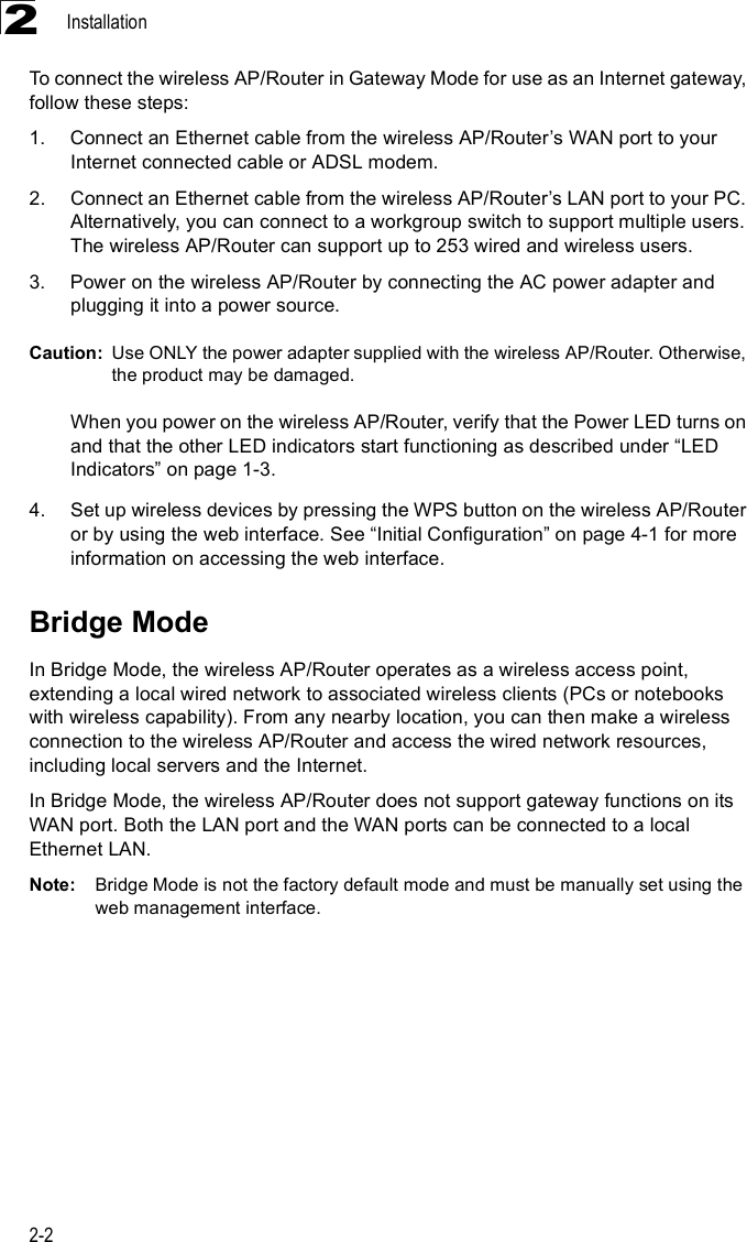 Installation2-22To connect the wireless AP/Router in Gateway Mode for use as an Internet gateway, follow these steps:1.Connect an Ethernet cable from the wireless AP/Router%s WAN port to your Internet connected cable or ADSL modem.2.Connect an Ethernet cable from the wireless AP/Router%s LAN port to your PC. Alternatively, you can connect to a workgroup switch to support multiple users. The wireless AP/Router can support up to 253 wired and wireless users.3.Power on the wireless AP/Router by connecting the AC power adapter and plugging it into a power source.Caution: Use ONLY the power adapter supplied with the wireless AP/Router. Otherwise, the product may be damaged.When you power on the wireless AP/Router, verify that the Power LED turns on and that the other LED indicators start functioning as described under &quot;LED Indicators# on page 1-3.4.Set up wireless devices by pressing the WPS button on the wireless AP/Router or by using the web interface. See &quot;Initial Configuration# on page 4-1 for more information on accessing the web interface.Bridge ModeIn Bridge Mode, the wireless AP/Router operates as a wireless access point, extending a local wired network to associated wireless clients (PCs or notebooks with wireless capability). From any nearby location, you can then make a wireless connection to the wireless AP/Router and access the wired network resources, including local servers and the Internet.In Bridge Mode, the wireless AP/Router does not support gateway functions on its WAN port. Both the LAN port and the WAN ports can be connected to a local Ethernet LAN. Note: Bridge Mode is not the factory default mode and must be manually set using the web management interface.