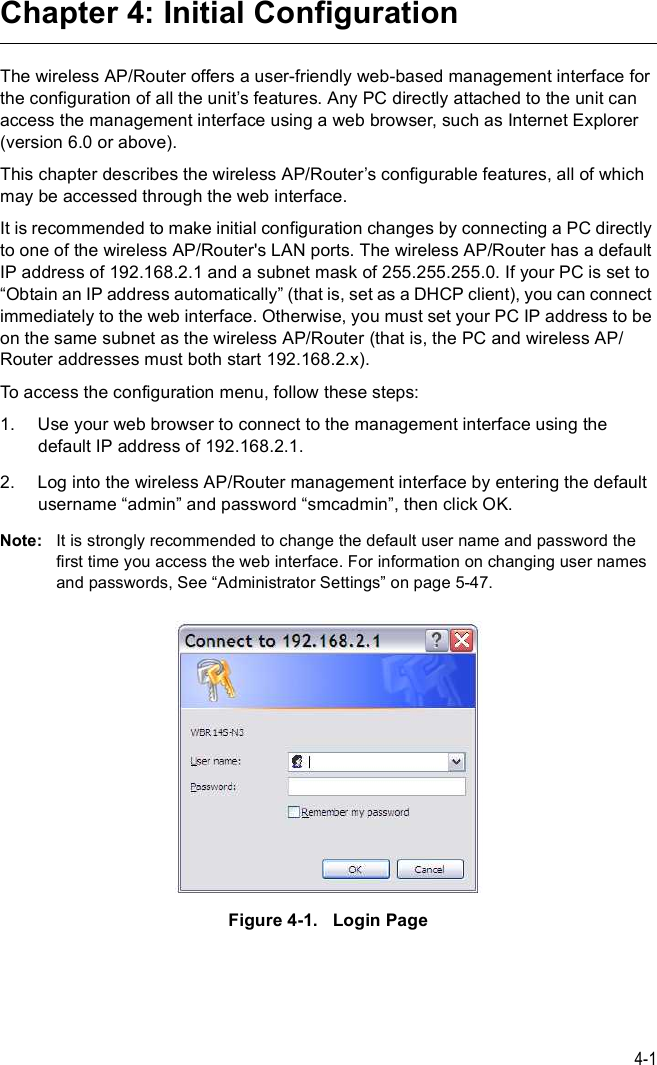 4-1Chapter 4: Initial ConfigurationThe wireless AP/Router offers a user-friendly web-based management interface for the configuration of all the unit%s features. Any PC directly attached to the unit can access the management interface using a web browser, such as Internet Explorer (version 6.0 or above).This chapter describes the wireless AP/Router%s configurable features, all of which may be accessed through the web interface. It is recommended to make initial configuration changes by connecting a PC directly to one of the wireless AP/Router&apos;s LAN ports. The wireless AP/Router has a default IP address of 192.168.2.1 and a subnet mask of 255.255.255.0. If your PC is set to &quot;Obtain an IP address automatically# (that is, set as a DHCP client), you can connect immediately to the web interface. Otherwise, you must set your PC IP address to be on the same subnet as the wireless AP/Router (that is, the PC and wireless AP/Router addresses must both start 192.168.2.x).To access the configuration menu, follow these steps:1.Use your web browser to connect to the management interface using the default IP address of 192.168.2.1.2.Log into the wireless AP/Router management interface by entering the default username &quot;admin# and password &quot;smcadmin#, then click OK.Note: It is strongly recommended to change the default user name and password the first time you access the web interface. For information on changing user names and passwords, See &quot;Administrator Settings# on page5-47.Figure4-1.   Login Page