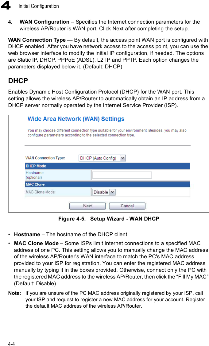 Initial Configuration4-444. WAN Configuration &amp; Specifies the Internet connection parameters for the wireless AP/Router is WAN port. Click Next after completing the setup. WAN Connection Type $ By default, the access point WAN port is configured with DHCP enabled. After you have network access to the access point, you can use the web browser interface to modify the initial IP configuration, if needed. The options are Static IP, DHCP, PPPoE (ADSL), L2TP and PPTP. Each option changes the parameters displayed below it. (Default: DHCP)DHCPEnables Dynamic Host Configuration Protocol (DHCP) for the WAN port. This setting allows the wireless AP/Router to automatically obtain an IP address from a DHCP server normally operated by the Internet Service Provider (ISP).Figure4-5.   Setup Wizard - WAN DHCP!Hostname &amp; The hostname of the DHCP client.!MAC Clone Mode &amp; Some ISPs limit Internet connections to a specified MAC address of one PC. This setting allows you to manually change the MAC address of the wireless AP/Router&apos;s WAN interface to match the PC&apos;s MAC address provided to your ISP for registration. You can enter the registered MAC address manually by typing it in the boxes provided. Otherwise, connect only the PC with the registered MAC address to the wireless AP/Router, then click the &quot;Fill My MAC# (Default: Disable)Note: If you are unsure of the PC MAC address originally registered by your ISP, call your ISP and request to register a new MAC address for your account. Register the default MAC address of the wireless AP/Router.