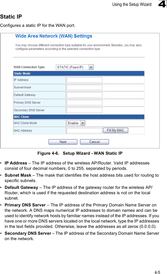 Using the Setup Wizard4-54Static IPConfigures a static IP for the WAN port.Figure4-6.   Setup Wizard - WAN Static IP!IP Address &amp; The IP address of the wireless AP/Router. Valid IP addresses consist of four decimal numbers, 0 to 255, separated by periods.!Subnet Mask &amp; The mask that identifies the host address bits used for routing to specific subnets.!Default Gateway &amp; The IP address of the gateway router for the wireless AP/Router, which is used if the requested destination address is not on the local subnet.!Primary DNS Server &amp; The IP address of the Primary Domain Name Server on the network. A DNS maps numerical IP addresses to domain names and can be used to identify network hosts by familiar names instead of the IP addresses. If you have one or more DNS servers located on the local network, type the IP addresses in the text fields provided. Otherwise, leave the addresses as all zeros (0.0.0.0).!Secondary DNS Server &amp; The IP address of the Secondary Domain Name Server on the network.