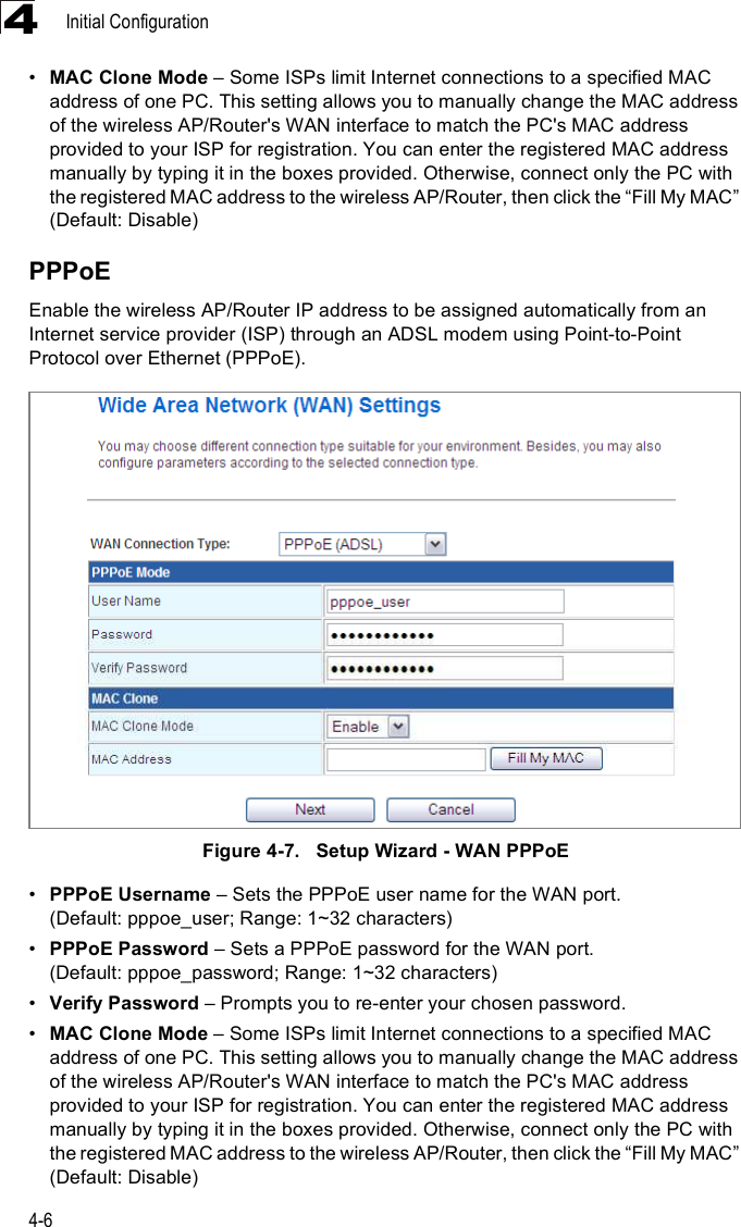 Initial Configuration4-64!MAC Clone Mode &amp; Some ISPs limit Internet connections to a specified MAC address of one PC. This setting allows you to manually change the MAC address of the wireless AP/Router&apos;s WAN interface to match the PC&apos;s MAC address provided to your ISP for registration. You can enter the registered MAC address manually by typing it in the boxes provided. Otherwise, connect only the PC with the registered MAC address to the wireless AP/Router, then click the &quot;Fill My MAC# (Default: Disable)PPPoEEnable the wireless AP/Router IP address to be assigned automatically from an Internet service provider (ISP) through an ADSL modem using Point-to-Point Protocol over Ethernet (PPPoE). Figure4-7.   Setup Wizard - WAN PPPoE!PPPoE Username &amp; Sets the PPPoE user name for the WAN port. (Default: pppoe_user; Range: 1~32 characters)!PPPoE Password &amp; Sets a PPPoE password for the WAN port. (Default: pppoe_password; Range: 1~32 characters)!Verify Password &amp; Prompts you to re-enter your chosen password.!MAC Clone Mode &amp; Some ISPs limit Internet connections to a specified MAC address of one PC. This setting allows you to manually change the MAC address of the wireless AP/Router&apos;s WAN interface to match the PC&apos;s MAC address provided to your ISP for registration. You can enter the registered MAC address manually by typing it in the boxes provided. Otherwise, connect only the PC with the registered MAC address to the wireless AP/Router, then click the &quot;Fill My MAC# (Default: Disable)