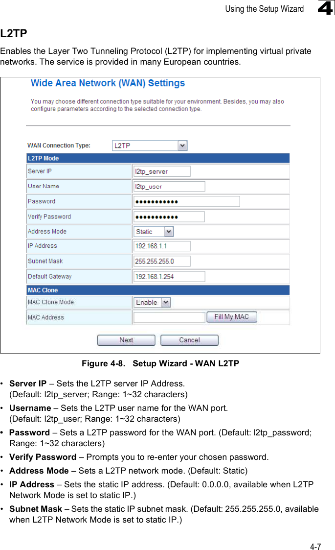 Using the Setup Wizard4-74L2TPEnables the Layer Two Tunneling Protocol (L2TP) for implementing virtual private networks. The service is provided in many European countries. Figure4-8.   Setup Wizard - WAN L2TP!Server IP &amp; Sets the L2TP server IP Address. (Default: l2tp_server; Range: 1~32 characters)!Username &amp; Sets the L2TP user name for the WAN port. (Default: l2tp_user; Range: 1~32 characters) Password &amp; Sets a L2TP password for the WAN port. (Default: l2tp_password; Range: 1~32 characters)!Verify Password &amp; Prompts you to re-enter your chosen password.!Address Mode &amp; Sets a L2TP network mode. (Default: Static)!IP Address &amp; Sets the static IP address. (Default: 0.0.0.0, available when L2TP Network Mode is set to static IP.)!Subnet Mask &amp; Sets the static IP subnet mask. (Default: 255.255.255.0, available when L2TP Network Mode is set to static IP.)