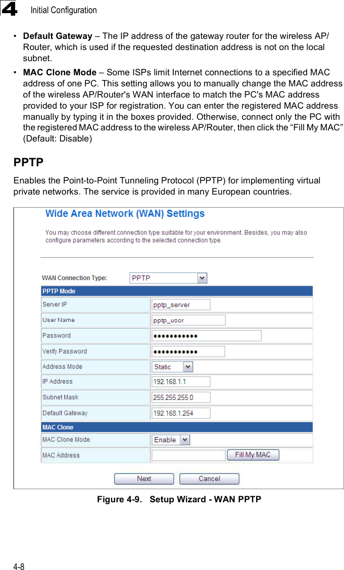 Initial Configuration4-84!Default Gateway &amp; The IP address of the gateway router for the wireless AP/Router, which is used if the requested destination address is not on the local subnet.!MAC Clone Mode &amp; Some ISPs limit Internet connections to a specified MAC address of one PC. This setting allows you to manually change the MAC address of the wireless AP/Router&apos;s WAN interface to match the PC&apos;s MAC address provided to your ISP for registration. You can enter the registered MAC address manually by typing it in the boxes provided. Otherwise, connect only the PC with the registered MAC address to the wireless AP/Router, then click the &quot;Fill My MAC# (Default: Disable)PPTPEnables the Point-to-Point Tunneling Protocol (PPTP) for implementing virtual private networks. The service is provided in many European countries. Figure4-9.   Setup Wizard - WAN PPTP