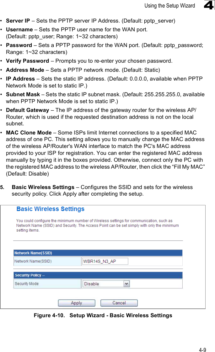 Using the Setup Wizard4-94!Server IP &amp; Sets the PPTP server IP Address. (Default: pptp_server)!Username &amp; Sets the PPTP user name for the WAN port. (Default: pptp_user; Range: 1~32 characters)!Password &amp; Sets a PPTP password for the WAN port. (Default: pptp_password; Range: 1~32 characters)!Verify Password &amp; Prompts you to re-enter your chosen password.!Address Mode &amp; Sets a PPTP network mode. (Default: Static)!IP Address &amp; Sets the static IP address. (Default: 0.0.0.0, available when PPTP Network Mode is set to static IP.)!Subnet Mask &amp; Sets the static IP subnet mask. (Default: 255.255.255.0, available when PPTP Network Mode is set to static IP.)!Default Gateway &amp; The IP address of the gateway router for the wireless AP/Router, which is used if the requested destination address is not on the local subnet.!MAC Clone Mode &amp; Some ISPs limit Internet connections to a specified MAC address of one PC. This setting allows you to manually change the MAC address of the wireless AP/Router&apos;s WAN interface to match the PC&apos;s MAC address provided to your ISP for registration. You can enter the registered MAC address manually by typing it in the boxes provided. Otherwise, connect only the PC with the registered MAC address to the wireless AP/Router, then click the &quot;Fill My MAC# (Default: Disable)5. Basic Wireless Settings &amp; Configures the SSID and sets for the wireless security policy. Click Apply after completing the setup.Figure4-10.   Setup Wizard - Basic Wireless Settings