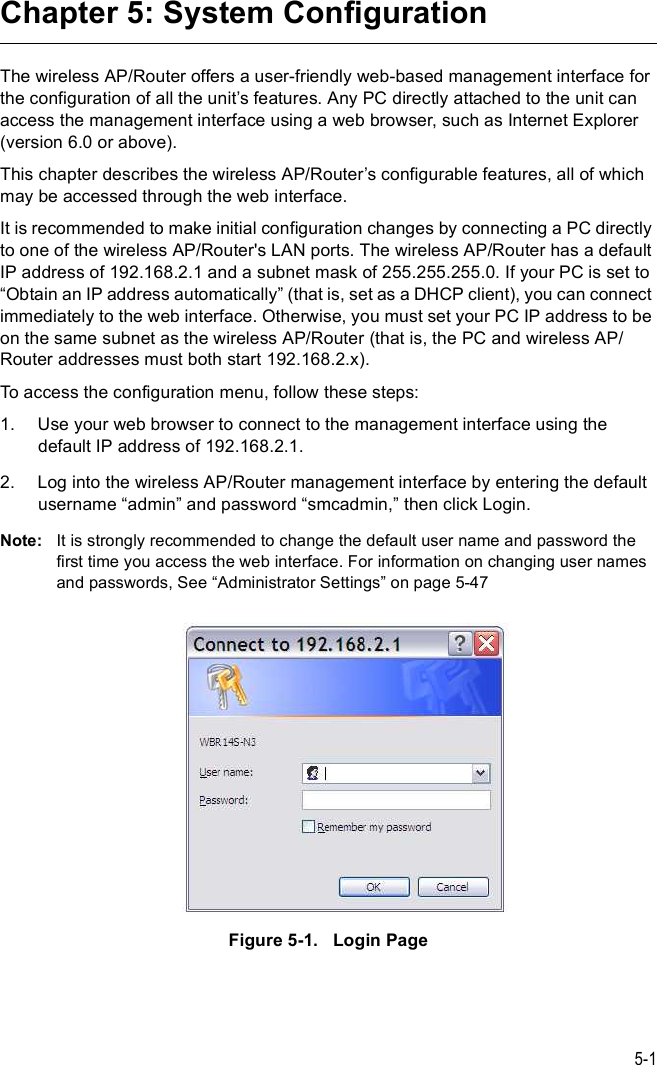 5-1Chapter 5: System ConfigurationThe wireless AP/Router offers a user-friendly web-based management interface for the configuration of all the unit%s features. Any PC directly attached to the unit can access the management interface using a web browser, such as Internet Explorer (version 6.0 or above).This chapter describes the wireless AP/Router%s configurable features, all of which may be accessed through the web interface. It is recommended to make initial configuration changes by connecting a PC directly to one of the wireless AP/Router&apos;s LAN ports. The wireless AP/Router has a default IP address of 192.168.2.1 and a subnet mask of 255.255.255.0. If your PC is set to &quot;Obtain an IP address automatically# (that is, set as a DHCP client), you can connect immediately to the web interface. Otherwise, you must set your PC IP address to be on the same subnet as the wireless AP/Router (that is, the PC and wireless AP/Router addresses must both start 192.168.2.x).To access the configuration menu, follow these steps:1.Use your web browser to connect to the management interface using the default IP address of 192.168.2.1.2.Log into the wireless AP/Router management interface by entering the default username &quot;admin# and password &quot;smcadmin,# then click Login.Note: It is strongly recommended to change the default user name and password the first time you access the web interface. For information on changing user names and passwords, See &quot;Administrator Settings# on page5-47Figure5-1.   Login Page