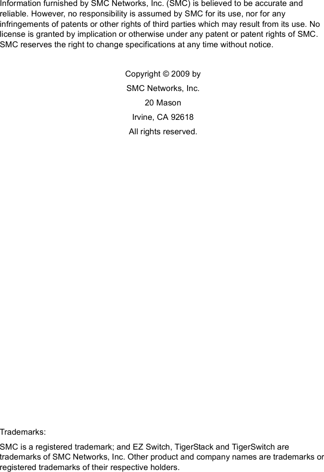 Information furnished by SMC Networks, Inc. (SMC) is believed to be accurate and reliable. However, no responsibility is assumed by SMC for its use, nor for any infringements of patents or other rights of third parties which may result from its use. No license is granted by implication or otherwise under any patent or patent rights of SMC. SMC reserves the right to change specifications at any time without notice.Copyright © 2009 bySMC Networks, Inc.20 MasonIrvine, CA 92618All rights reserved.Trademarks:SMC is a registered trademark; and EZ Switch, TigerStack and TigerSwitch are trademarks of SMC Networks, Inc. Other product and company names are trademarks or registered trademarks of their respective holders.