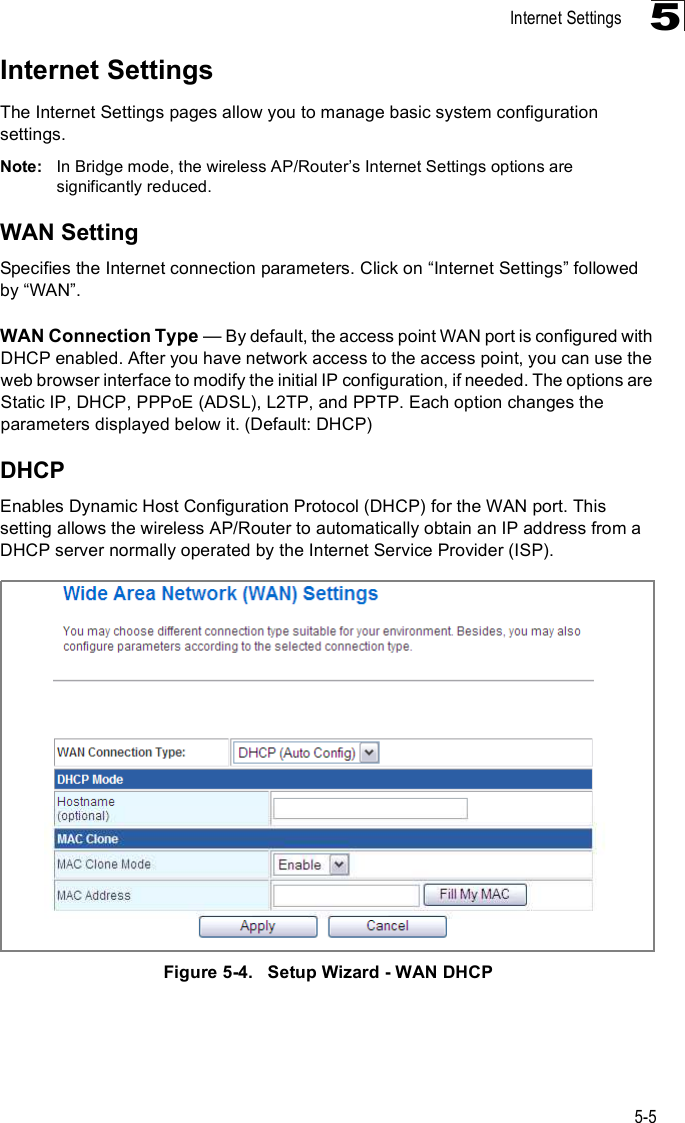 Internet Settings5-55Internet SettingsThe Internet Settings pages allow you to manage basic system configuration settings.Note: In Bridge mode, the wireless AP/Router%s Internet Settings options are significantly reduced.WAN SettingSpecifies the Internet connection parameters. Click on &quot;Internet Settings# followed by &quot;WAN#.WAN Connection Type $ By default, the access point WAN port is configured with DHCP enabled. After you have network access to the access point, you can use the web browser interface to modify the initial IP configuration, if needed. The options are Static IP, DHCP, PPPoE (ADSL), L2TP, and PPTP. Each option changes the parameters displayed below it. (Default: DHCP)DHCPEnables Dynamic Host Configuration Protocol (DHCP) for the WAN port. This setting allows the wireless AP/Router to automatically obtain an IP address from a DHCP server normally operated by the Internet Service Provider (ISP).Figure5-4.   Setup Wizard - WAN DHCP