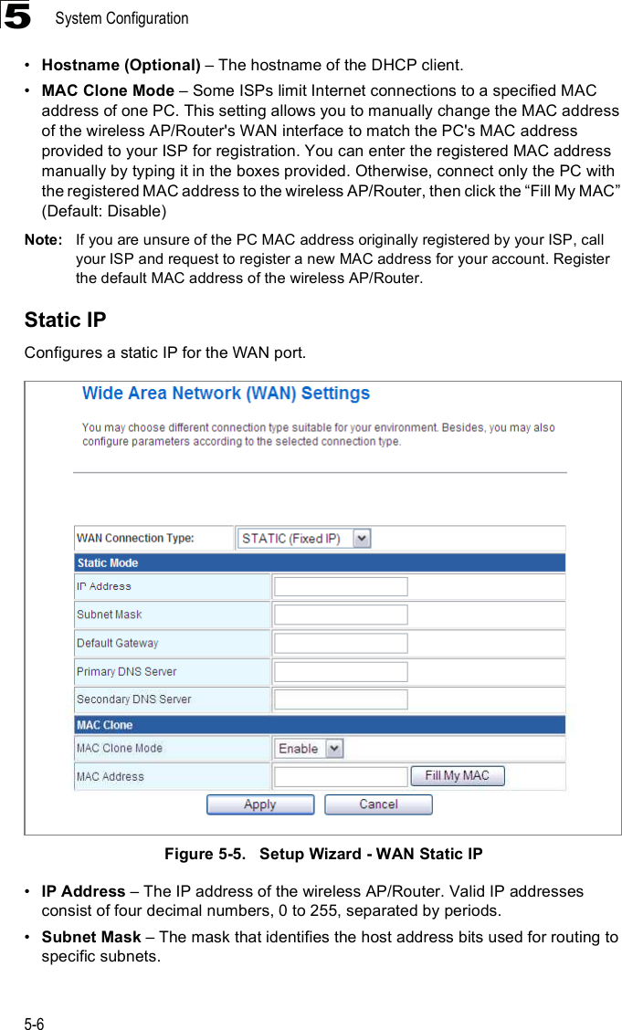 System Configuration5-65!Hostname (Optional) &amp; The hostname of the DHCP client.!MAC Clone Mode &amp; Some ISPs limit Internet connections to a specified MAC address of one PC. This setting allows you to manually change the MAC address of the wireless AP/Router&apos;s WAN interface to match the PC&apos;s MAC address provided to your ISP for registration. You can enter the registered MAC address manually by typing it in the boxes provided. Otherwise, connect only the PC with the registered MAC address to the wireless AP/Router, then click the &quot;Fill My MAC# (Default: Disable)Note: If you are unsure of the PC MAC address originally registered by your ISP, call your ISP and request to register a new MAC address for your account. Register the default MAC address of the wireless AP/Router.Static IPConfigures a static IP for the WAN port.Figure5-5.   Setup Wizard - WAN Static IP!IP Address &amp; The IP address of the wireless AP/Router. Valid IP addresses consist of four decimal numbers, 0 to 255, separated by periods.!Subnet Mask &amp; The mask that identifies the host address bits used for routing to specific subnets.