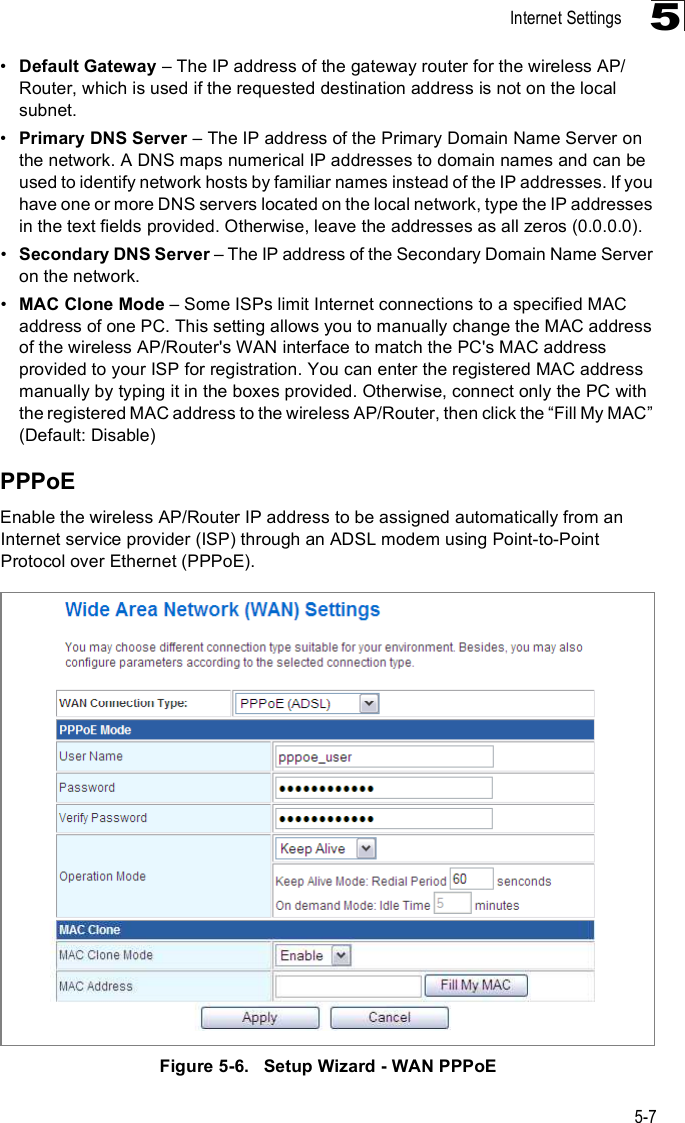 Internet Settings5-75!Default Gateway &amp; The IP address of the gateway router for the wireless AP/Router, which is used if the requested destination address is not on the local subnet.!Primary DNS Server &amp; The IP address of the Primary Domain Name Server on the network. A DNS maps numerical IP addresses to domain names and can be used to identify network hosts by familiar names instead of the IP addresses. If you have one or more DNS servers located on the local network, type the IP addresses in the text fields provided. Otherwise, leave the addresses as all zeros (0.0.0.0).!Secondary DNS Server &amp; The IP address of the Secondary Domain Name Server on the network.!MAC Clone Mode &amp; Some ISPs limit Internet connections to a specified MAC address of one PC. This setting allows you to manually change the MAC address of the wireless AP/Router&apos;s WAN interface to match the PC&apos;s MAC address provided to your ISP for registration. You can enter the registered MAC address manually by typing it in the boxes provided. Otherwise, connect only the PC with the registered MAC address to the wireless AP/Router, then click the &quot;Fill My MAC# (Default: Disable)PPPoEEnable the wireless AP/Router IP address to be assigned automatically from an Internet service provider (ISP) through an ADSL modem using Point-to-Point Protocol over Ethernet (PPPoE). Figure5-6.   Setup Wizard - WAN PPPoE