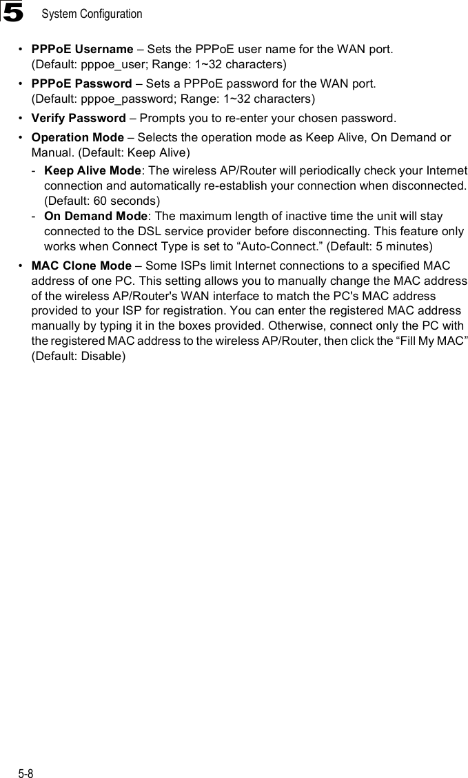 System Configuration5-85!PPPoE Username &amp; Sets the PPPoE user name for the WAN port. (Default: pppoe_user; Range: 1~32 characters)!PPPoE Password &amp; Sets a PPPoE password for the WAN port. (Default: pppoe_password; Range: 1~32 characters)!Verify Password &amp; Prompts you to re-enter your chosen password.!Operation Mode &amp; Selects the operation mode as Keep Alive, On Demand or Manual. (Default: Keep Alive)-Keep Alive Mode: The wireless AP/Router will periodically check your Internet connection and automatically re-establish your connection when disconnected. (Default: 60 seconds)-On Demand Mode: The maximum length of inactive time the unit will stay connected to the DSL service provider before disconnecting. This feature only works when Connect Type is set to &quot;Auto-Connect.# (Default: 5 minutes)!MAC Clone Mode &amp; Some ISPs limit Internet connections to a specified MAC address of one PC. This setting allows you to manually change the MAC address of the wireless AP/Router&apos;s WAN interface to match the PC&apos;s MAC address provided to your ISP for registration. You can enter the registered MAC address manually by typing it in the boxes provided. Otherwise, connect only the PC with the registered MAC address to the wireless AP/Router, then click the &quot;Fill My MAC# (Default: Disable)