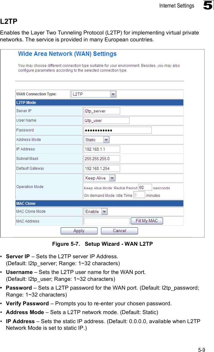 Internet Settings5-95L2TPEnables the Layer Two Tunneling Protocol (L2TP) for implementing virtual private networks. The service is provided in many European countries. Figure5-7.   Setup Wizard - WAN L2TP!Server IP &amp; Sets the L2TP server IP Address. (Default: l2tp_server; Range: 1~32 characters)!Username &amp; Sets the L2TP user name for the WAN port. (Default: l2tp_user; Range: 1~32 characters) Password &amp; Sets a L2TP password for the WAN port. (Default: l2tp_password; Range: 1~32 characters)!Verify Password &amp; Prompts you to re-enter your chosen password.!Address Mode &amp; Sets a L2TP network mode. (Default: Static)!IP Address &amp; Sets the static IP address. (Default: 0.0.0.0, available when L2TP Network Mode is set to static IP.)