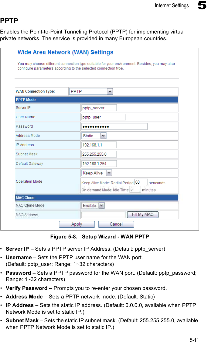 Internet Settings5-115PPTPEnables the Point-to-Point Tunneling Protocol (PPTP) for implementing virtual private networks. The service is provided in many European countries. Figure5-8.   Setup Wizard - WAN PPTP!Server IP &amp; Sets a PPTP server IP Address. (Default: pptp_server)!Username &amp; Sets the PPTP user name for the WAN port. (Default: pptp_user; Range: 1~32 characters)!Password &amp; Sets a PPTP password for the WAN port. (Default: pptp_password; Range: 1~32 characters)!Verify Password &amp; Prompts you to re-enter your chosen password.!Address Mode &amp; Sets a PPTP network mode. (Default: Static)!IP Address &amp; Sets the static IP address. (Default: 0.0.0.0, available when PPTP Network Mode is set to static IP.)!Subnet Mask &amp; Sets the static IP subnet mask. (Default: 255.255.255.0, available when PPTP Network Mode is set to static IP.)