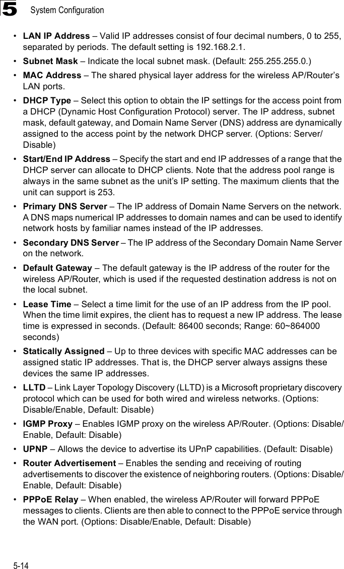 System Configuration5-145!LAN IP Address &amp; Valid IP addresses consist of four decimal numbers, 0 to 255, separated by periods. The default setting is 192.168.2.1.!Subnet Mask &amp; Indicate the local subnet mask. (Default: 255.255.255.0.)!MAC Address &amp; The shared physical layer address for the wireless AP/Router%s LAN ports.!DHCP Type &amp; Select this option to obtain the IP settings for the access point from a DHCP (Dynamic Host Configuration Protocol) server. The IP address, subnet mask, default gateway, and Domain Name Server (DNS) address are dynamically assigned to the access point by the network DHCP server. (Options: Server/Disable)!Start/End IP Address &amp; Specify the start and end IP addresses of a range that the DHCP server can allocate to DHCP clients. Note that the address pool range is always in the same subnet as the unit%s IP setting. The maximum clients that the unit can support is 253.!Primary DNS Server &amp; The IP address of Domain Name Servers on the network. A DNS maps numerical IP addresses to domain names and can be used to identify network hosts by familiar names instead of the IP addresses.!Secondary DNS Server &amp; The IP address of the Secondary Domain Name Server on the network.!Default Gateway &amp; The default gateway is the IP address of the router for the wireless AP/Router, which is used if the requested destination address is not on the local subnet.!Lease Time &amp; Select a time limit for the use of an IP address from the IP pool. When the time limit expires, the client has to request a new IP address. The lease time is expressed in seconds. (Default: 86400 seconds; Range: 60~864000 seconds)!Statically Assigned &amp; Up to three devices with specific MAC addresses can be assigned static IP addresses. That is, the DHCP server always assigns these devices the same IP addresses. !LLTD &amp; Link Layer Topology Discovery (LLTD) is a Microsoft proprietary discovery protocol which can be used for both wired and wireless networks. (Options: Disable/Enable, Default: Disable)!IGMP Proxy &amp; Enables IGMP proxy on the wireless AP/Router. (Options: Disable/Enable, Default: Disable)!UPNP &amp; Allows the device to advertise its UPnP capabilities. (Default: Disable)!Router Advertisement &amp; Enables the sending and receiving of routing advertisements to discover the existence of neighboring routers. (Options: Disable/Enable, Default: Disable)!PPPoE Relay &amp; When enabled, the wireless AP/Router will forward PPPoE messages to clients. Clients are then able to connect to the PPPoE service through the WAN port. (Options: Disable/Enable, Default: Disable)