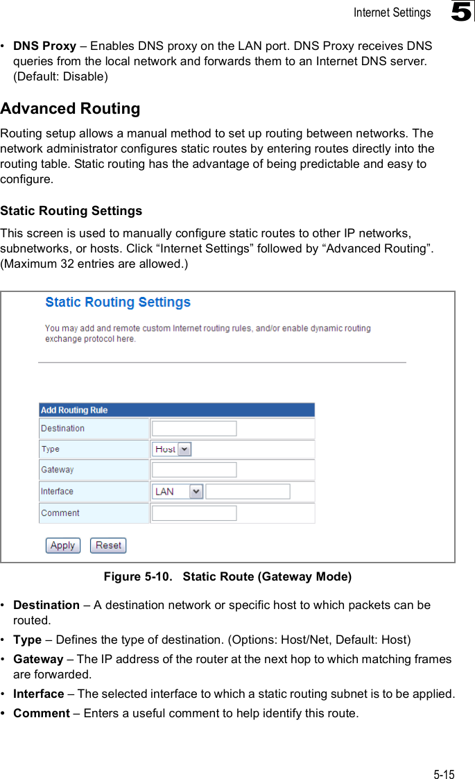 Internet Settings5-155!DNS Proxy &amp; Enables DNS proxy on the LAN port. DNS Proxy receives DNS queries from the local network and forwards them to an Internet DNS server. (Default: Disable)Advanced RoutingRouting setup allows a manual method to set up routing between networks. The network administrator configures static routes by entering routes directly into the routing table. Static routing has the advantage of being predictable and easy to configure. Static Routing SettingsThis screen is used to manually configure static routes to other IP networks, subnetworks, or hosts. Click &quot;Internet Settings# followed by &quot;Advanced Routing#. (Maximum 32 entries are allowed.)Figure5-10.   Static Route (Gateway Mode)!Destination &amp; A destination network or specific host to which packets can be routed.!Type &amp; Defines the type of destination. (Options: Host/Net, Default: Host)!Gateway &amp; The IP address of the router at the next hop to which matching frames are forwarded.!Interface &amp; The selected interface to which a static routing subnet is to be applied. Comment &amp; Enters a useful comment to help identify this route.