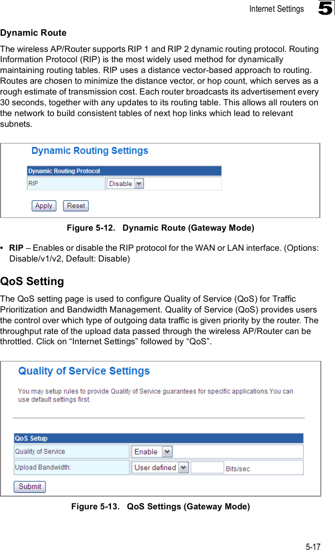 Internet Settings5-175Dynamic RouteThe wireless AP/Router supports RIP 1 and RIP 2 dynamic routing protocol. Routing Information Protocol (RIP) is the most widely used method for dynamically maintaining routing tables. RIP uses a distance vector-based approach to routing. Routes are chosen to minimize the distance vector, or hop count, which serves as a rough estimate of transmission cost. Each router broadcasts its advertisement every 30 seconds, together with any updates to its routing table. This allows all routers on the network to build consistent tables of next hop links which lead to relevant subnets.Figure5-12.   Dynamic Route (Gateway Mode) RIP   Enables or disable the RIP protocol for the WAN or LAN interface. (Options: Disable/v1/v2, Default: Disable)QoS SettingThe QoS setting page is used to configure Quality of Service (QoS) for Traffic Prioritization and Bandwidth Management. Quality of Service (QoS) provides users the control over which type of outgoing data traffic is given priority by the router. The throughput rate of the upload data passed through the wireless AP/Router can be throttled. Click on !Internet Settings&quot; followed by !QoS&quot;.Figure5-13.   QoS Settings (Gateway Mode)