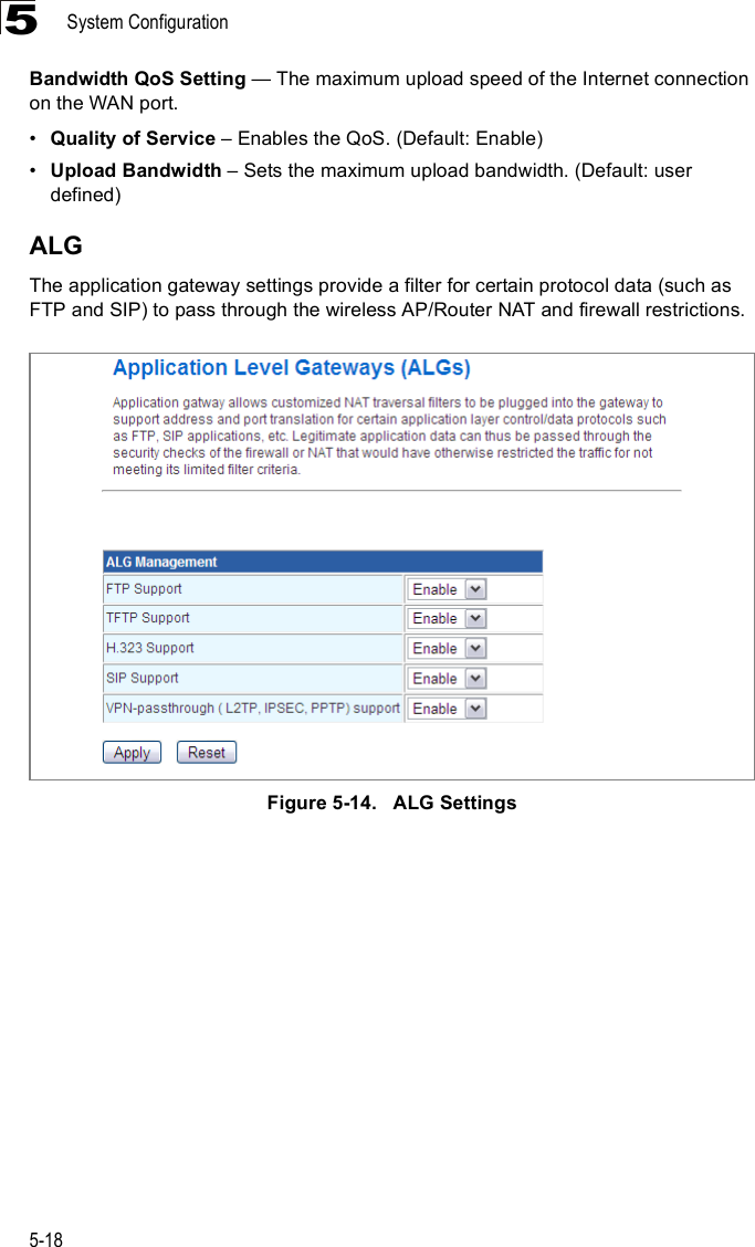 System Configuration5-185Bandwidth QoS Setting $ The maximum upload speed of the Internet connection on the WAN port.!Quality of Service &amp; Enables the QoS. (Default: Enable)!Upload Bandwidth &amp; Sets the maximum upload bandwidth. (Default: user defined)ALGThe application gateway settings provide a filter for certain protocol data (such as FTP and SIP) to pass through the wireless AP/Router NAT and firewall restrictions.Figure5-14.   ALG Settings