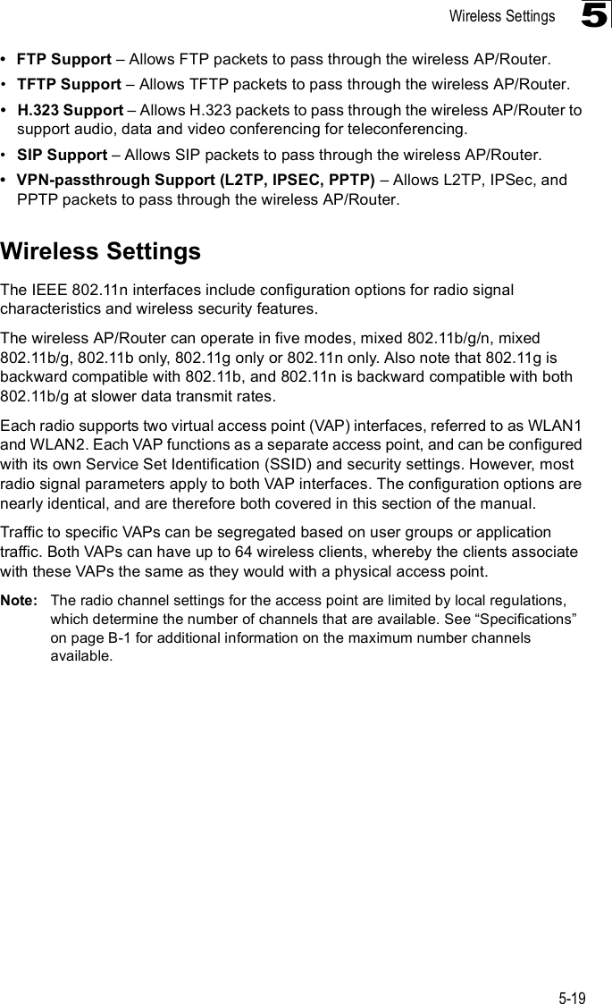 Wireless Settings5-195 FTP Support &amp; Allows FTP packets to pass through the wireless AP/Router.!TFTP Support &amp; Allows TFTP packets to pass through the wireless AP/Router. H.323 Support &amp; Allows H.323 packets to pass through the wireless AP/Router to support audio, data and video conferencing for teleconferencing.!SIP Support &amp; Allows SIP packets to pass through the wireless AP/Router. VPN-passthrough Support (L2TP, IPSEC, PPTP) &amp; Allows L2TP, IPSec, and PPTP packets to pass through the wireless AP/Router.Wireless SettingsThe IEEE 802.11n interfaces include configuration options for radio signal characteristics and wireless security features. The wireless AP/Router can operate in five modes, mixed 802.11b/g/n, mixed 802.11b/g, 802.11b only, 802.11g only or 802.11n only. Also note that 802.11g is backward compatible with 802.11b, and 802.11n is backward compatible with both 802.11b/g at slower data transmit rates.Each radio supports two virtual access point (VAP) interfaces, referred to as WLAN1 and WLAN2. Each VAP functions as a separate access point, and can be configured with its own Service Set Identification (SSID) and security settings. However, most radio signal parameters apply to both VAP interfaces. The configuration options are nearly identical, and are therefore both covered in this section of the manual.Traffic to specific VAPs can be segregated based on user groups or application traffic. Both VAPs can have up to 64 wireless clients, whereby the clients associate with these VAPs the same as they would with a physical access point.Note: The radio channel settings for the access point are limited by local regulations, which determine the number of channels that are available. See &quot;Specifications# on pageB-1 for additional information on the maximum number channels available.