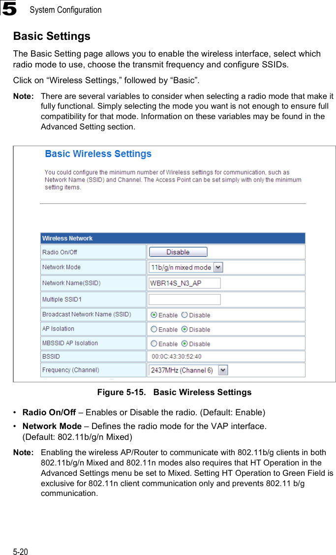 System Configuration5-205Basic SettingsThe Basic Setting page allows you to enable the wireless interface, select which radio mode to use, choose the transmit frequency and configure SSIDs. Click on &quot;Wireless Settings,# followed by &quot;Basic#.Note: There are several variables to consider when selecting a radio mode that make it fully functional. Simply selecting the mode you want is not enough to ensure full compatibility for that mode. Information on these variables may be found in the Advanced Setting section.Figure5-15.   Basic Wireless Settings!Radio On/Off &amp; Enables or Disable the radio. (Default: Enable)!Network Mode &amp; Defines the radio mode for the VAP interface.(Default: 802.11b/g/n Mixed)Note: Enabling the wireless AP/Router to communicate with 802.11b/g clients in both 802.11b/g/n Mixed and 802.11n modes also requires that HT Operation in the Advanced Settings menu be set to Mixed. Setting HT Operation to Green Field is exclusive for 802.11n client communication only and prevents 802.11 b/g communication.