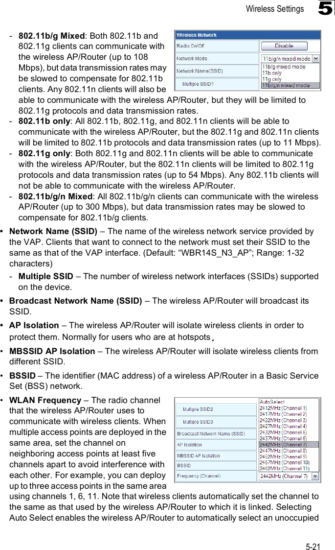 Wireless Settings5-215-802.11b/g Mixed: Both 802.11b and 802.11g clients can communicate with the wireless AP/Router (up to 108 Mbps), but data transmission rates may be slowed to compensate for 802.11b clients. Any 802.11n clients will also be able to communicate with the wireless AP/Router, but they will be limited to 802.11g protocols and data transmission rates.-802.11b only: All 802.11b, 802.11g, and 802.11n clients will be able to communicate with the wireless AP/Router, but the 802.11g and 802.11n clients will be limited to 802.11b protocols and data transmission rates (up to 11 Mbps).-802.11g only: Both 802.11g and 802.11n clients will be able to communicate with the wireless AP/Router, but the 802.11n clients will be limited to 802.11g protocols and data transmission rates (up to 54 Mbps). Any 802.11b clients will not be able to communicate with the wireless AP/Router.-802.11b/g/n Mixed: All 802.11b/g/n clients can communicate with the wireless AP/Router (up to 300 Mbps), but data transmission rates may be slowed to compensate for 802.11b/g clients. Network Name (SSID) &amp; The name of the wireless network service provided by the VAP. Clients that want to connect to the network must set their SSID to the same as that of the VAP interface. (Default: &quot;WBR14S_N3_AP#; Range: 1-32 characters)-Multiple SSID &amp; The number of wireless network interfaces (SSIDs) supported on the device.  Broadcast Network Name (SSID) &amp; The wireless AP/Router will broadcast its SSID.  AP Isolation &amp; The wireless AP/Router will isolate wireless clients in order to protect them. Normally for users who are at hotspots!MBSSID AP Isolation &amp; The wireless AP/Router will isolate wireless clients from different SSID. !BSSID &amp; The identifier (MAC address) of a wireless AP/Router in a Basic Service Set (BSS) network.!WLAN Frequency &amp; The radio channel that the wireless AP/Router uses to communicate with wireless clients. When multiple access points are deployed in the same area, set the channel on neighboring access points at least five channels apart to avoid interference with each other. For example, you can deploy up to three access points in the same area using channels 1, 6, 11. Note that wireless clients automatically set the channel to the same as that used by the wireless AP/Router to which it is linked. Selecting Auto Select enables the wireless AP/Router to automatically select an unoccupied 