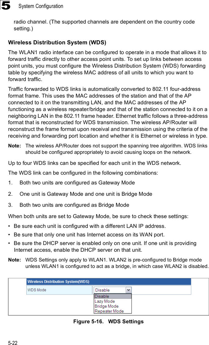 System Configuration5-225radio channel. (The supported channels are dependent on the country code setting.)Wireless Distribution System (WDS)The WLAN1 radio interface can be configured to operate in a mode that allows it to forward traffic directly to other access point units. To set up links between access point units, you must configure the Wireless Distribution System (WDS) forwarding table by specifying the wireless MAC address of all units to which you want to forward traffic.Traffic forwarded to WDS links is automatically converted to 802.11 four-address format frame. This uses the MAC addresses of the station and that of the AP connected to it on the transmitting LAN, and the MAC addresses of the AP functioning as a wireless repeater/bridge and that of the station connected to it on a neighboring LAN in the 802.11 frame header. Ethernet traffic follows a three-address format that is reconstructed for WDS transmission. The wireless AP/Router will reconstruct the frame format upon receival and transmission using the criteria of the receiving and forwarding port location and whether it is Ethernet or wireless in type.Note: The wireless AP/Router does not support the spanning tree algorithm. WDS links should be configured appropriately to avoid causing loops on the network.Up to four WDS links can be specified for each unit in the WDS network.The WDS link can be configured in the following combinations:1.Both two units are configured as Gateway Mode2.One unit is Gateway Mode and one unit is Bridge Mode3.Both two units are configured as Bridge ModeWhen both units are set to Gateway Mode, be sure to check these settings:!Be sure each unit is configured with a different LAN IP address.!Be sure that only one unit has Internet access on its WAN port.!Be sure the DHCP server is enabled only on one unit. If one unit is providing Internet access, enable the DHCP server on that unit.Note: WDS Settings only apply to WLAN1. WLAN2 is pre-configured to Bridge mode unless WLAN1 is configured to act as a bridge, in which case WLAN2 is disabled.Figure5-16.   WDS Settings