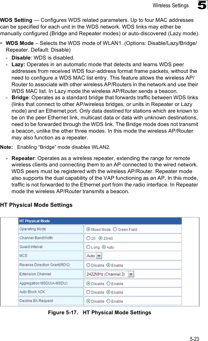 Wireless Settings5-235WDS Setting $ Configures WDS related parameters. Up to four MAC addresses can be specified for each unit in the WDS network. WDS links may either be manually configured (Bridge and Repeater modes) or auto-discovered (Lazy mode).!WDS Mode &amp; Selects the WDS mode of WLAN1. (Options: Disable/Lazy/Bridge/Repeater. Default: Disable)-Disable: WDS is disabled.-Lazy: Operates in an automatic mode that detects and learns WDS peer addresses from received WDS four-address format frame packets, without the need to configure a WDS MAC list entry. This feature allows the wireless AP/Router to associate with other wireless AP/Routers in the network and use their WDS MAC list. In Lazy mode the wireless AP/Router sends a beacon.-Bridge: Operates as a standard bridge that forwards traffic between WDS links (links that connect to other AP/wireless bridges, or units in Repeater or Lazy mode) and an Ethernet port. Only data destined for stations which are known to be on the peer Ethernet link, multicast data or data with unknown destinations, need to be forwarded through the WDS link. The Bridge mode does not transmit a beacon, unlike the other three modes. In this mode the wireless AP/Router may also function as a repeater. Note: Enabling &quot;Bridge# mode disables WLAN2.-Repeater: Operates as a wireless repeater, extending the range for remote wireless clients and connecting them to an AP connected to the wired network. WDS peers must be registered with the wireless AP/Router. Repeater mode also supports the dual capability of the VAP functioning as an AP. In this mode, traffic is not forwarded to the Ethernet port from the radio interface. In Repeater mode the wireless AP/Router transmits a beacon.HT Physical Mode SettingsFigure5-17.   HT Physical Mode Settings