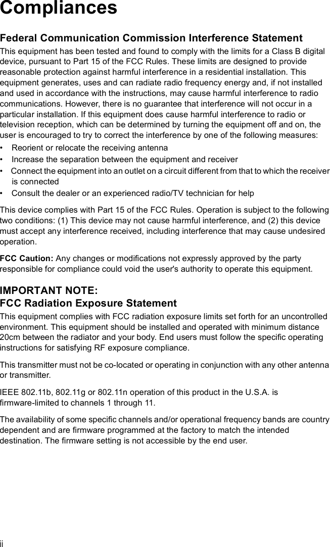iiCompliancesFederal Communication Commission Interference StatementThis equipment has been tested and found to comply with the limits for a Class B digital device, pursuant to Part 15 of the FCC Rules. These limits are designed to provide reasonable protection against harmful interference in a residential installation. This equipment generates, uses and can radiate radio frequency energy and, if not installed and used in accordance with the instructions, may cause harmful interference to radio communications. However, there is no guarantee that interference will not occur in a particular installation. If this equipment does cause harmful interference to radio or television reception, which can be determined by turning the equipment off and on, the user is encouraged to try to correct the interference by one of the following measures:  Reorient or relocate the receiving antenna  Increase the separation between the equipment and receiver  Connect the equipment into an outlet on a circuit different from that to which the receiver is connected  Consult the dealer or an experienced radio/TV technician for helpThis device complies with Part 15 of the FCC Rules. Operation is subject to the following two conditions: (1) This device may not cause harmful interference, and (2) this device must accept any interference received, including interference that may cause undesired operation.FCC Caution: Any changes or modifications not expressly approved by the party responsible for compliance could void the user&apos;s authority to operate this equipment. IMPORTANT NOTE:FCC Radiation Exposure StatementThis equipment complies with FCC radiation exposure limits set forth for an uncontrolled environment. This equipment should be installed and operated with minimum distance 20cm between the radiator and your body. End users must follow the specific operating instructions for satisfying RF exposure compliance. This transmitter must not be co-located or operating in conjunction with any other antenna or transmitter.IEEE 802.11b, 802.11g or 802.11n operation of this product in the U.S.A. is firmware-limited to channels 1 through 11.The availability of some specific channels and/or operational frequency bands are country dependent and are firmware programmed at the factory to match the intended destination. The firmware setting is not accessible by the end user.