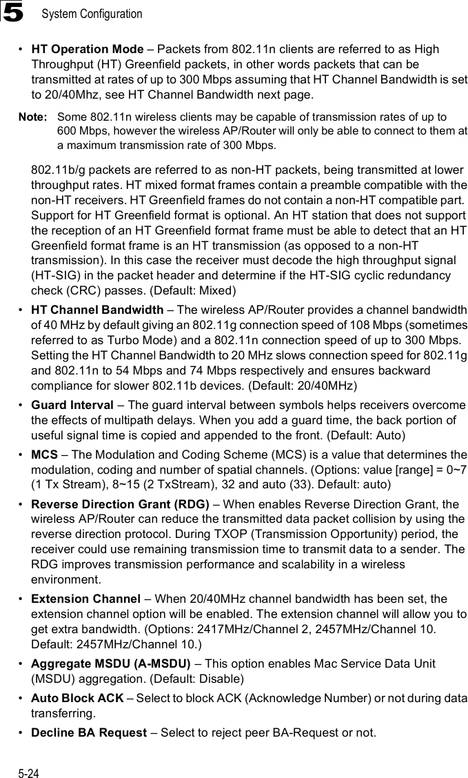 System Configuration5-245!HT Operation Mode &amp; Packets from 802.11n clients are referred to as High Throughput (HT) Greenfield packets, in other words packets that can be transmitted at rates of up to 300 Mbps assuming that HT Channel Bandwidth is set to 20/40Mhz, see HT Channel Bandwidth next page. Note: Some 802.11n wireless clients may be capable of transmission rates of up to 600 Mbps, however the wireless AP/Router will only be able to connect to them at a maximum transmission rate of 300 Mbps.802.11b/g packets are referred to as non-HT packets, being transmitted at lower throughput rates. HT mixed format frames contain a preamble compatible with the non-HT receivers. HT Greenfield frames do not contain a non-HT compatible part.  Support for HT Greenfield format is optional. An HT station that does not support the reception of an HT Greenfield format frame must be able to detect that an HT Greenfield format frame is an HT transmission (as opposed to a non-HT transmission). In this case the receiver must decode the high throughput signal (HT-SIG) in the packet header and determine if the HT-SIG cyclic redundancy check (CRC) passes. (Default: Mixed)!HT Channel Bandwidth &amp; The wireless AP/Router provides a channel bandwidth of 40 MHz by default giving an 802.11g connection speed of 108 Mbps (sometimes referred to as Turbo Mode) and a 802.11n connection speed of up to 300 Mbps. Setting the HT Channel Bandwidth to 20 MHz slows connection speed for 802.11g and 802.11n to 54 Mbps and 74 Mbps respectively and ensures backward compliance for slower 802.11b devices. (Default: 20/40MHz)!Guard Interval &amp; The guard interval between symbols helps receivers overcome the effects of multipath delays. When you add a guard time, the back portion of useful signal time is copied and appended to the front. (Default: Auto)!MCS &amp; The Modulation and Coding Scheme (MCS) is a value that determines the modulation, coding and number of spatial channels. (Options: value [range] = 0~7 (1 Tx Stream), 8~15 (2 TxStream), 32 and auto (33). Default: auto)!Reverse Direction Grant (RDG) &amp; When enables Reverse Direction Grant, the wireless AP/Router can reduce the transmitted data packet collision by using the reverse direction protocol. During TXOP (Transmission Opportunity) period, the receiver could use remaining transmission time to transmit data to a sender. The RDG improves transmission performance and scalability in a wireless environment. !Extension Channel &amp; When 20/40MHz channel bandwidth has been set, the extension channel option will be enabled. The extension channel will allow you to get extra bandwidth. (Options: 2417MHz/Channel 2, 2457MHz/Channel 10. Default: 2457MHz/Channel 10.)!Aggregate MSDU (A-MSDU) &amp; This option enables Mac Service Data Unit (MSDU) aggregation. (Default: Disable)!Auto Block ACK &amp; Select to block ACK (Acknowledge Number) or not during data transferring.!Decline BA Request &amp; Select to reject peer BA-Request or not.