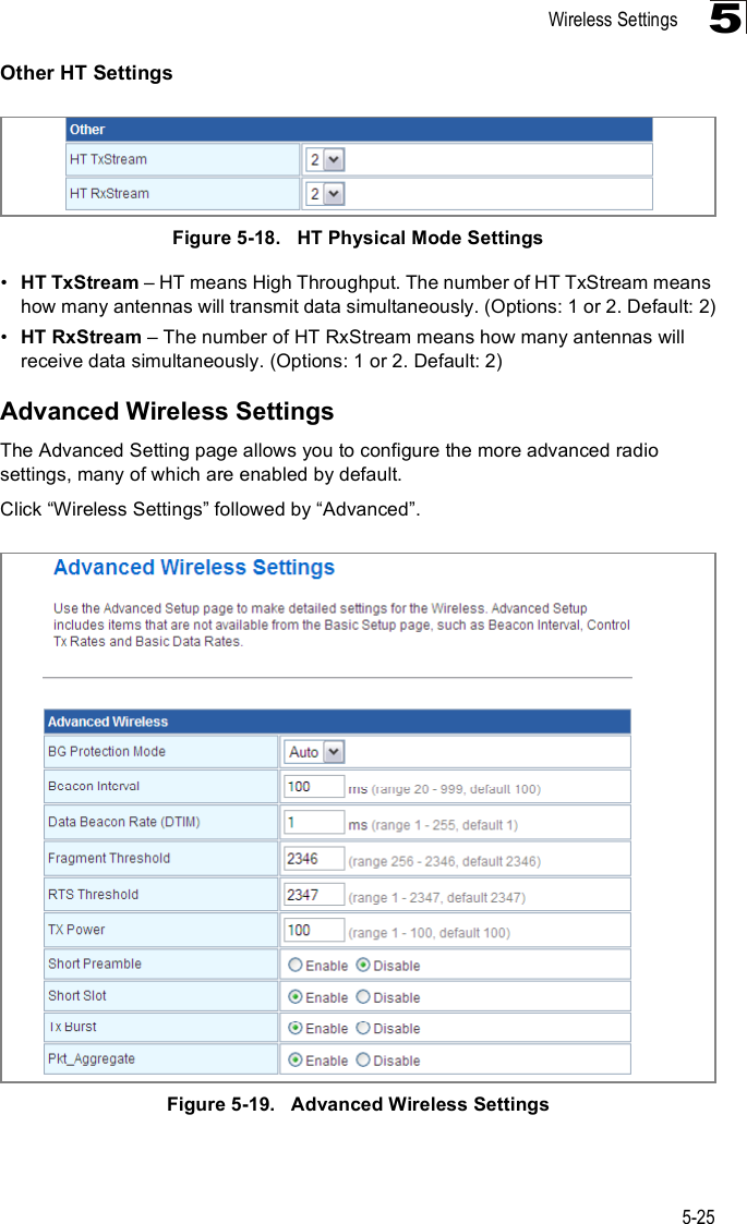 Wireless Settings5-255Other HT SettingsFigure5-18.   HT Physical Mode Settings!HT TxStream &amp; HT means High Throughput. The number of HT TxStream means how many antennas will transmit data simultaneously. (Options: 1 or 2. Default: 2)!HT RxStream &amp; The number of HT RxStream means how many antennas will receive data simultaneously. (Options: 1 or 2. Default: 2)Advanced Wireless SettingsThe Advanced Setting page allows you to configure the more advanced radio settings, many of which are enabled by default.Click &quot;Wireless Settings# followed by &quot;Advanced#.Figure5-19.   Advanced Wireless Settings