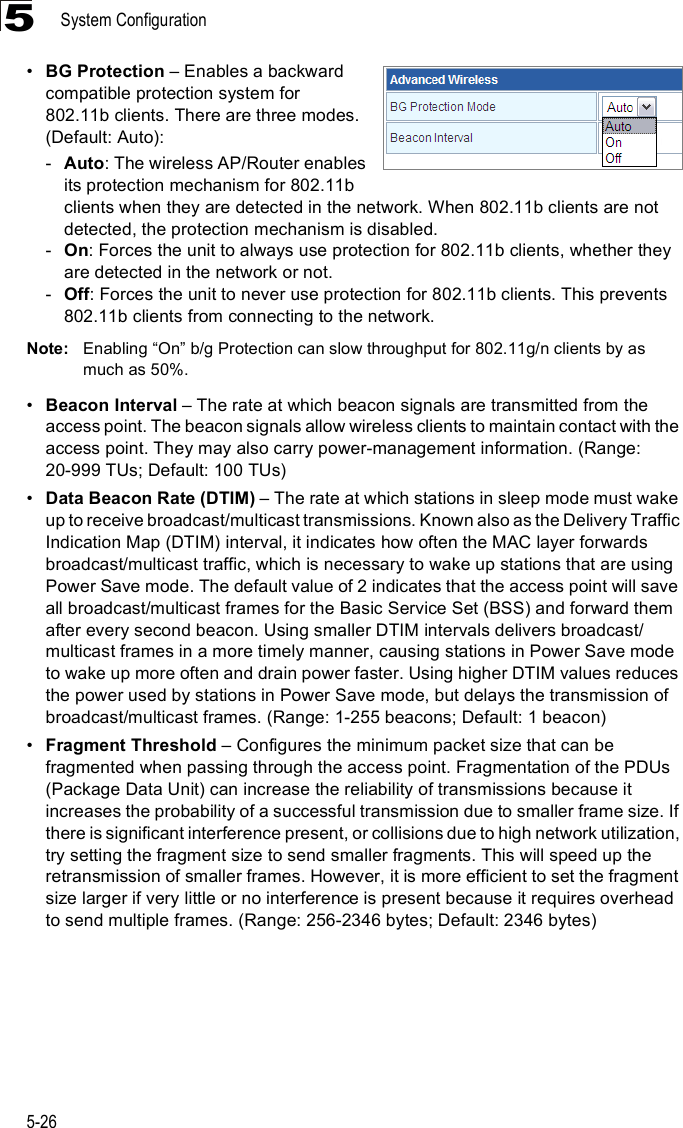 System Configuration5-265!BG Protection &amp; Enables a backward compatible protection system for 802.11b clients. There are three modes. (Default: Auto): -Auto: The wireless AP/Router enables its protection mechanism for 802.11b clients when they are detected in the network. When 802.11b clients are not detected, the protection mechanism is disabled.-On: Forces the unit to always use protection for 802.11b clients, whether they are detected in the network or not.-Off: Forces the unit to never use protection for 802.11b clients. This prevents 802.11b clients from connecting to the network.Note: Enabling &quot;On# b/g Protection can slow throughput for 802.11g/n clients by as much as 50%. !Beacon Interval &amp; The rate at which beacon signals are transmitted from the access point. The beacon signals allow wireless clients to maintain contact with the access point. They may also carry power-management information. (Range: 20-999 TUs; Default: 100 TUs)!Data Beacon Rate (DTIM) &amp; The rate at which stations in sleep mode must wake up to receive broadcast/multicast transmissions. Known also as the Delivery Traffic Indication Map (DTIM) interval, it indicates how often the MAC layer forwards broadcast/multicast traffic, which is necessary to wake up stations that are using Power Save mode. The default value of 2 indicates that the access point will save all broadcast/multicast frames for the Basic Service Set (BSS) and forward them after every second beacon. Using smaller DTIM intervals delivers broadcast/multicast frames in a more timely manner, causing stations in Power Save mode to wake up more often and drain power faster. Using higher DTIM values reduces the power used by stations in Power Save mode, but delays the transmission of broadcast/multicast frames. (Range: 1-255 beacons; Default: 1 beacon)!Fragment Threshold &amp; Configures the minimum packet size that can be fragmented when passing through the access point. Fragmentation of the PDUs (Package Data Unit) can increase the reliability of transmissions because it increases the probability of a successful transmission due to smaller frame size. If there is significant interference present, or collisions due to high network utilization, try setting the fragment size to send smaller fragments. This will speed up the retransmission of smaller frames. However, it is more efficient to set the fragment size larger if very little or no interference is present because it requires overhead to send multiple frames. (Range: 256-2346 bytes; Default: 2346 bytes)