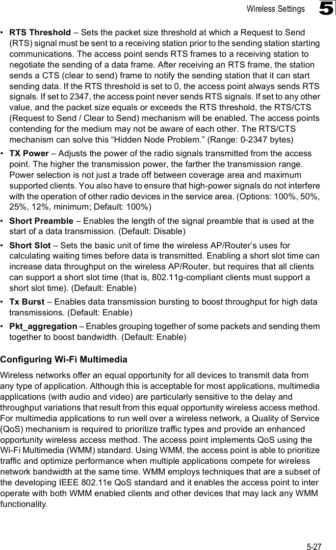 Wireless Settings5-275!RTS Threshold &amp; Sets the packet size threshold at which a Request to Send (RTS) signal must be sent to a receiving station prior to the sending station starting communications. The access point sends RTS frames to a receiving station to negotiate the sending of a data frame. After receiving an RTS frame, the station sends a CTS (clear to send) frame to notify the sending station that it can start sending data. If the RTS threshold is set to 0, the access point always sends RTS signals. If set to 2347, the access point never sends RTS signals. If set to any other value, and the packet size equals or exceeds the RTS threshold, the RTS/CTS (Request to Send / Clear to Send) mechanism will be enabled. The access points contending for the medium may not be aware of each other. The RTS/CTS mechanism can solve this &quot;Hidden Node Problem.# (Range: 0-2347 bytes) !TX Power &amp; Adjusts the power of the radio signals transmitted from the access point. The higher the transmission power, the farther the transmission range. Power selection is not just a trade off between coverage area and maximum supported clients. You also have to ensure that high-power signals do not interfere with the operation of other radio devices in the service area. (Options: 100%, 50%, 25%, 12%, minimum; Default: 100%) !Short Preamble &amp; Enables the length of the signal preamble that is used at the start of a data transmission. (Default: Disable)!Short Slot &amp; Sets the basic unit of time the wireless AP/Router%s uses for calculating waiting times before data is transmitted. Enabling a short slot time can increase data throughput on the wireless AP/Router, but requires that all clients can support a short slot time (that is, 802.11g-compliant clients must support a short slot time). (Default: Enable)!Tx Burst &amp; Enables data transmission bursting to boost throughput for high data transmissions. (Default: Enable)!Pkt_aggregation &amp; Enables grouping together of some packets and sending them together to boost bandwidth. (Default: Enable)Configuring Wi-Fi MultimediaWireless networks offer an equal opportunity for all devices to transmit data from any type of application. Although this is acceptable for most applications, multimedia applications (with audio and video) are particularly sensitive to the delay and throughput variations that result from this equal opportunity wireless access method. For multimedia applications to run well over a wireless network, a Quality of Service (QoS) mechanism is required to prioritize traffic types and provide an enhanced opportunity wireless access method. The access point implements QoS using the Wi-Fi Multimedia (WMM) standard. Using WMM, the access point is able to prioritize traffic and optimize performance when multiple applications compete for wireless network bandwidth at the same time. WMM employs techniques that are a subset of the developing IEEE 802.11e QoS standard and it enables the access point to inter operate with both WMM enabled clients and other devices that may lack any WMM functionality.